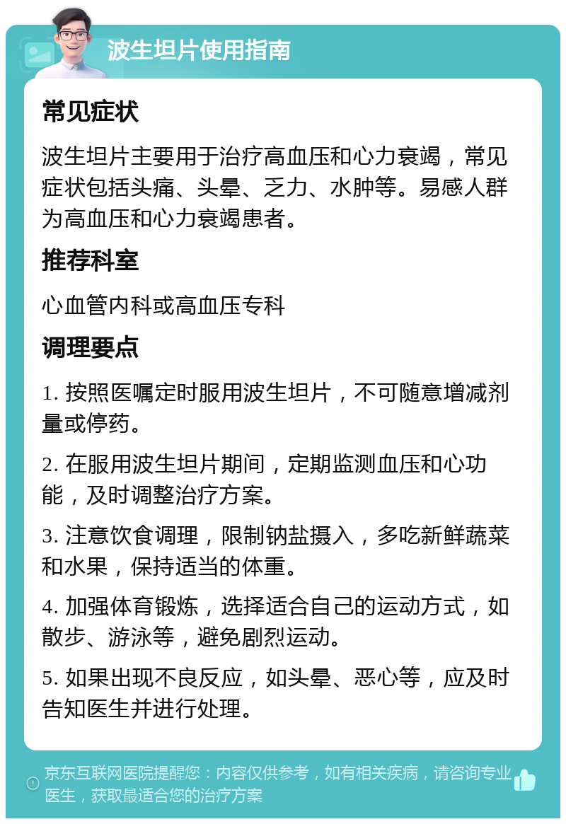 波生坦片使用指南 常见症状 波生坦片主要用于治疗高血压和心力衰竭，常见症状包括头痛、头晕、乏力、水肿等。易感人群为高血压和心力衰竭患者。 推荐科室 心血管内科或高血压专科 调理要点 1. 按照医嘱定时服用波生坦片，不可随意增减剂量或停药。 2. 在服用波生坦片期间，定期监测血压和心功能，及时调整治疗方案。 3. 注意饮食调理，限制钠盐摄入，多吃新鲜蔬菜和水果，保持适当的体重。 4. 加强体育锻炼，选择适合自己的运动方式，如散步、游泳等，避免剧烈运动。 5. 如果出现不良反应，如头晕、恶心等，应及时告知医生并进行处理。