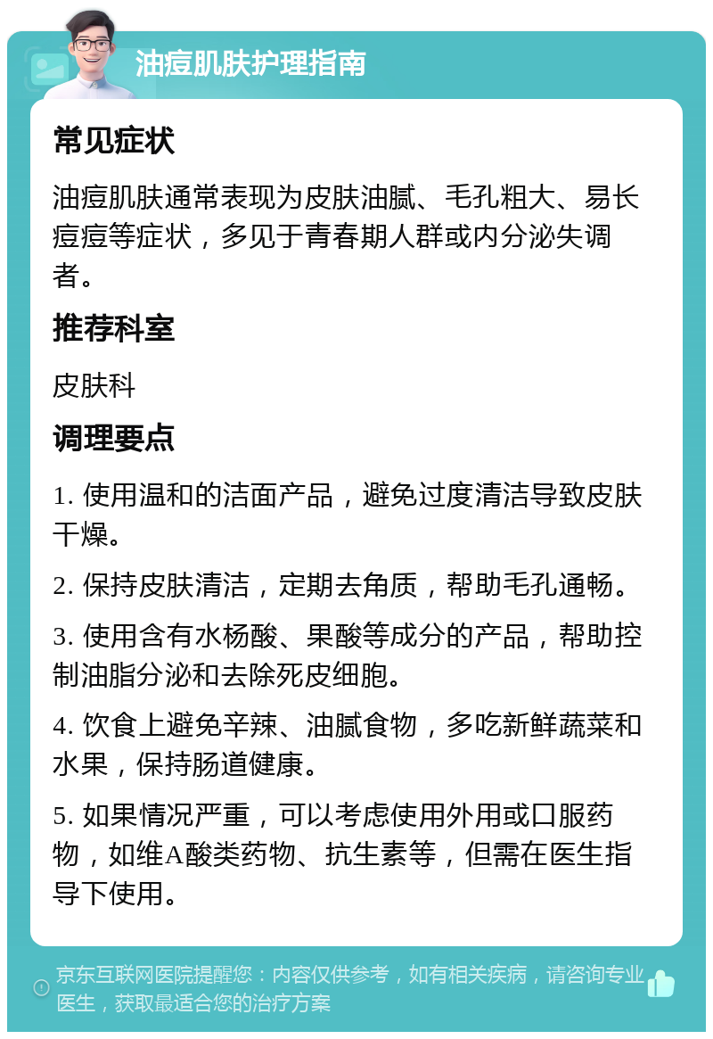 油痘肌肤护理指南 常见症状 油痘肌肤通常表现为皮肤油腻、毛孔粗大、易长痘痘等症状，多见于青春期人群或内分泌失调者。 推荐科室 皮肤科 调理要点 1. 使用温和的洁面产品，避免过度清洁导致皮肤干燥。 2. 保持皮肤清洁，定期去角质，帮助毛孔通畅。 3. 使用含有水杨酸、果酸等成分的产品，帮助控制油脂分泌和去除死皮细胞。 4. 饮食上避免辛辣、油腻食物，多吃新鲜蔬菜和水果，保持肠道健康。 5. 如果情况严重，可以考虑使用外用或口服药物，如维A酸类药物、抗生素等，但需在医生指导下使用。