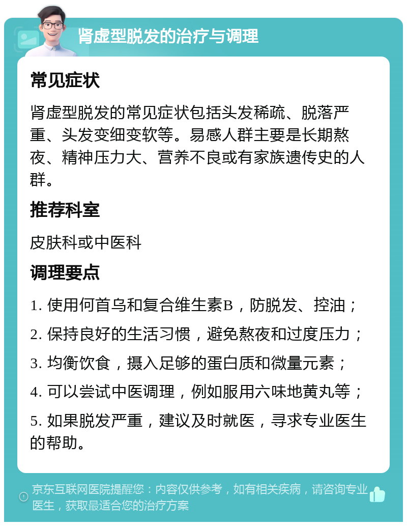 肾虚型脱发的治疗与调理 常见症状 肾虚型脱发的常见症状包括头发稀疏、脱落严重、头发变细变软等。易感人群主要是长期熬夜、精神压力大、营养不良或有家族遗传史的人群。 推荐科室 皮肤科或中医科 调理要点 1. 使用何首乌和复合维生素B，防脱发、控油； 2. 保持良好的生活习惯，避免熬夜和过度压力； 3. 均衡饮食，摄入足够的蛋白质和微量元素； 4. 可以尝试中医调理，例如服用六味地黄丸等； 5. 如果脱发严重，建议及时就医，寻求专业医生的帮助。