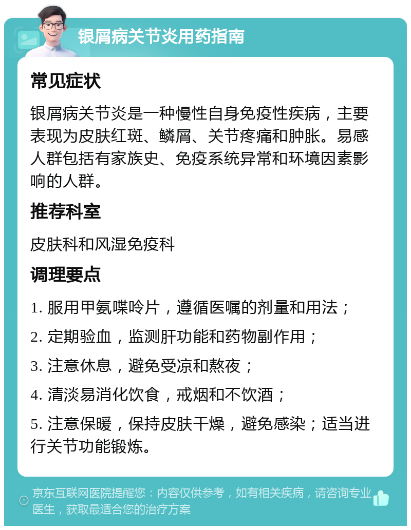 银屑病关节炎用药指南 常见症状 银屑病关节炎是一种慢性自身免疫性疾病，主要表现为皮肤红斑、鳞屑、关节疼痛和肿胀。易感人群包括有家族史、免疫系统异常和环境因素影响的人群。 推荐科室 皮肤科和风湿免疫科 调理要点 1. 服用甲氨喋呤片，遵循医嘱的剂量和用法； 2. 定期验血，监测肝功能和药物副作用； 3. 注意休息，避免受凉和熬夜； 4. 清淡易消化饮食，戒烟和不饮酒； 5. 注意保暖，保持皮肤干燥，避免感染；适当进行关节功能锻炼。