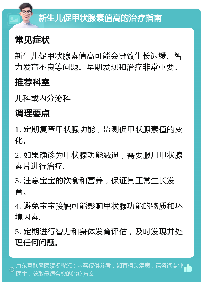 新生儿促甲状腺素值高的治疗指南 常见症状 新生儿促甲状腺素值高可能会导致生长迟缓、智力发育不良等问题。早期发现和治疗非常重要。 推荐科室 儿科或内分泌科 调理要点 1. 定期复查甲状腺功能，监测促甲状腺素值的变化。 2. 如果确诊为甲状腺功能减退，需要服用甲状腺素片进行治疗。 3. 注意宝宝的饮食和营养，保证其正常生长发育。 4. 避免宝宝接触可能影响甲状腺功能的物质和环境因素。 5. 定期进行智力和身体发育评估，及时发现并处理任何问题。