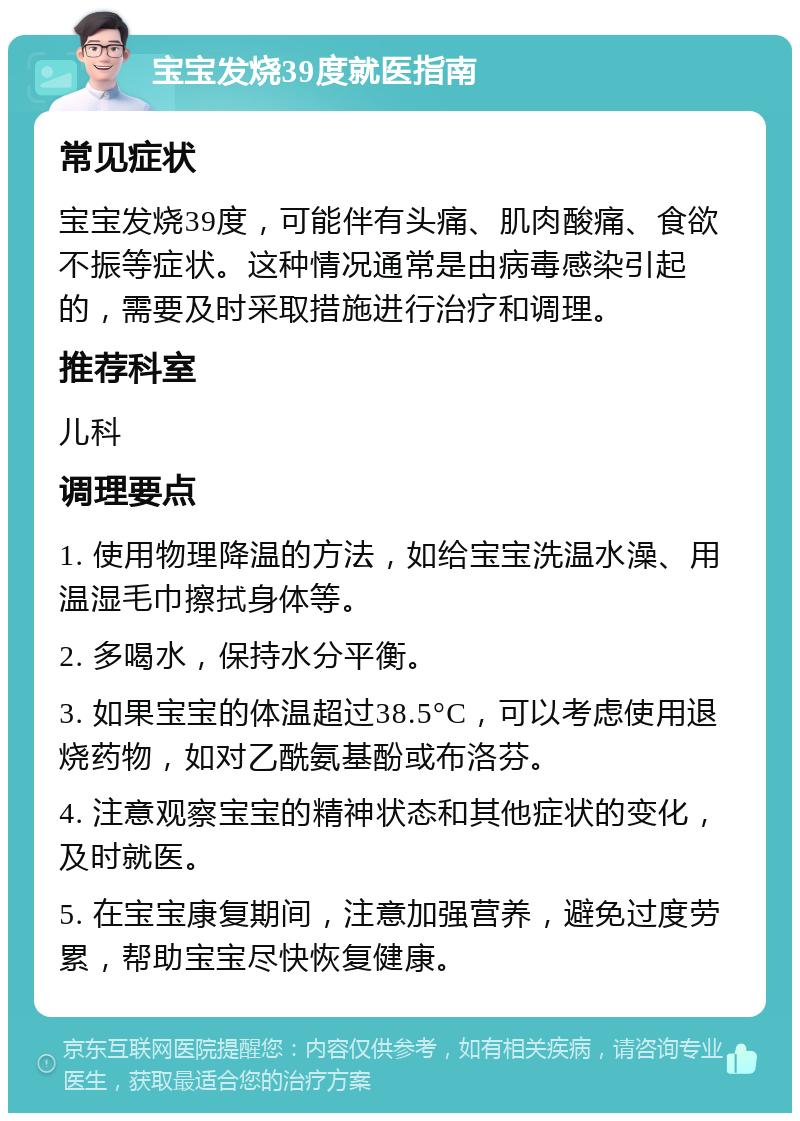 宝宝发烧39度就医指南 常见症状 宝宝发烧39度，可能伴有头痛、肌肉酸痛、食欲不振等症状。这种情况通常是由病毒感染引起的，需要及时采取措施进行治疗和调理。 推荐科室 儿科 调理要点 1. 使用物理降温的方法，如给宝宝洗温水澡、用温湿毛巾擦拭身体等。 2. 多喝水，保持水分平衡。 3. 如果宝宝的体温超过38.5°C，可以考虑使用退烧药物，如对乙酰氨基酚或布洛芬。 4. 注意观察宝宝的精神状态和其他症状的变化，及时就医。 5. 在宝宝康复期间，注意加强营养，避免过度劳累，帮助宝宝尽快恢复健康。