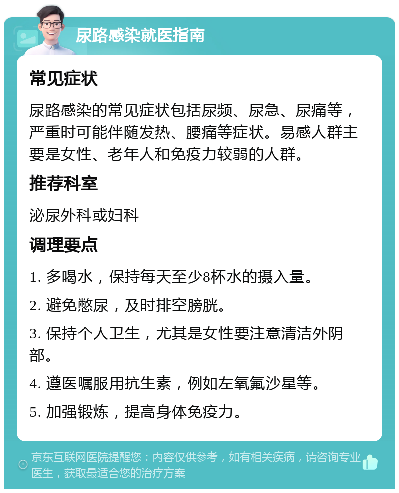 尿路感染就医指南 常见症状 尿路感染的常见症状包括尿频、尿急、尿痛等，严重时可能伴随发热、腰痛等症状。易感人群主要是女性、老年人和免疫力较弱的人群。 推荐科室 泌尿外科或妇科 调理要点 1. 多喝水，保持每天至少8杯水的摄入量。 2. 避免憋尿，及时排空膀胱。 3. 保持个人卫生，尤其是女性要注意清洁外阴部。 4. 遵医嘱服用抗生素，例如左氧氟沙星等。 5. 加强锻炼，提高身体免疫力。