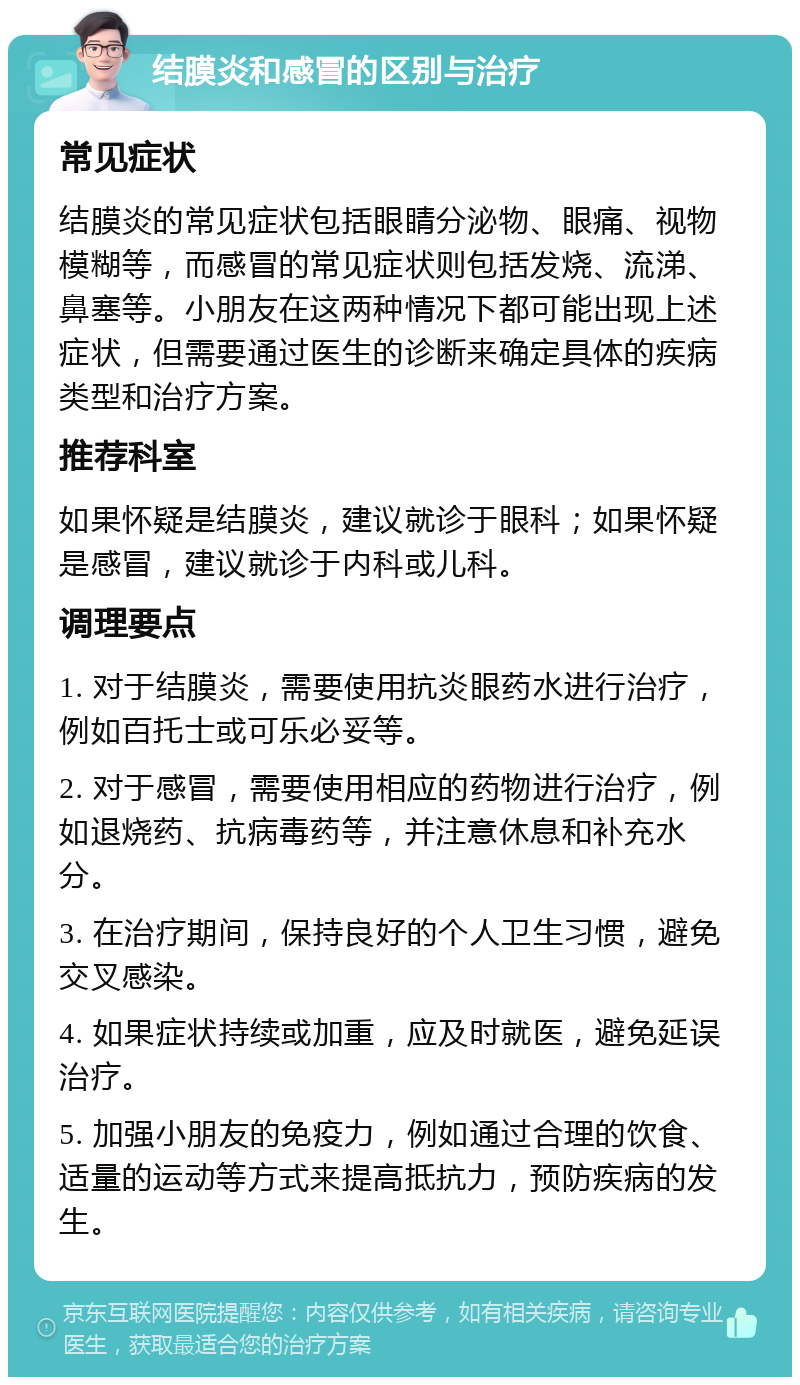 结膜炎和感冒的区别与治疗 常见症状 结膜炎的常见症状包括眼睛分泌物、眼痛、视物模糊等，而感冒的常见症状则包括发烧、流涕、鼻塞等。小朋友在这两种情况下都可能出现上述症状，但需要通过医生的诊断来确定具体的疾病类型和治疗方案。 推荐科室 如果怀疑是结膜炎，建议就诊于眼科；如果怀疑是感冒，建议就诊于内科或儿科。 调理要点 1. 对于结膜炎，需要使用抗炎眼药水进行治疗，例如百托士或可乐必妥等。 2. 对于感冒，需要使用相应的药物进行治疗，例如退烧药、抗病毒药等，并注意休息和补充水分。 3. 在治疗期间，保持良好的个人卫生习惯，避免交叉感染。 4. 如果症状持续或加重，应及时就医，避免延误治疗。 5. 加强小朋友的免疫力，例如通过合理的饮食、适量的运动等方式来提高抵抗力，预防疾病的发生。