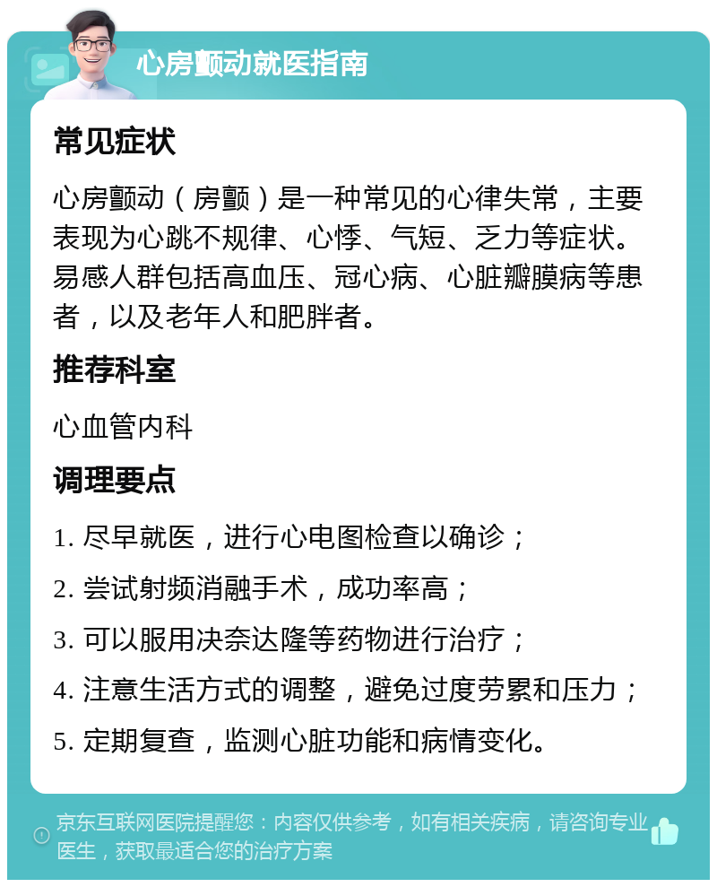 心房颤动就医指南 常见症状 心房颤动（房颤）是一种常见的心律失常，主要表现为心跳不规律、心悸、气短、乏力等症状。易感人群包括高血压、冠心病、心脏瓣膜病等患者，以及老年人和肥胖者。 推荐科室 心血管内科 调理要点 1. 尽早就医，进行心电图检查以确诊； 2. 尝试射频消融手术，成功率高； 3. 可以服用决奈达隆等药物进行治疗； 4. 注意生活方式的调整，避免过度劳累和压力； 5. 定期复查，监测心脏功能和病情变化。