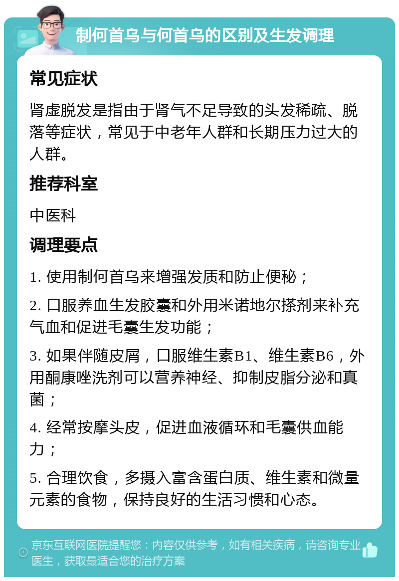 制何首乌与何首乌的区别及生发调理 常见症状 肾虚脱发是指由于肾气不足导致的头发稀疏、脱落等症状，常见于中老年人群和长期压力过大的人群。 推荐科室 中医科 调理要点 1. 使用制何首乌来增强发质和防止便秘； 2. 口服养血生发胶囊和外用米诺地尔搽剂来补充气血和促进毛囊生发功能； 3. 如果伴随皮屑，口服维生素B1、维生素B6，外用酮康唑洗剂可以营养神经、抑制皮脂分泌和真菌； 4. 经常按摩头皮，促进血液循环和毛囊供血能力； 5. 合理饮食，多摄入富含蛋白质、维生素和微量元素的食物，保持良好的生活习惯和心态。