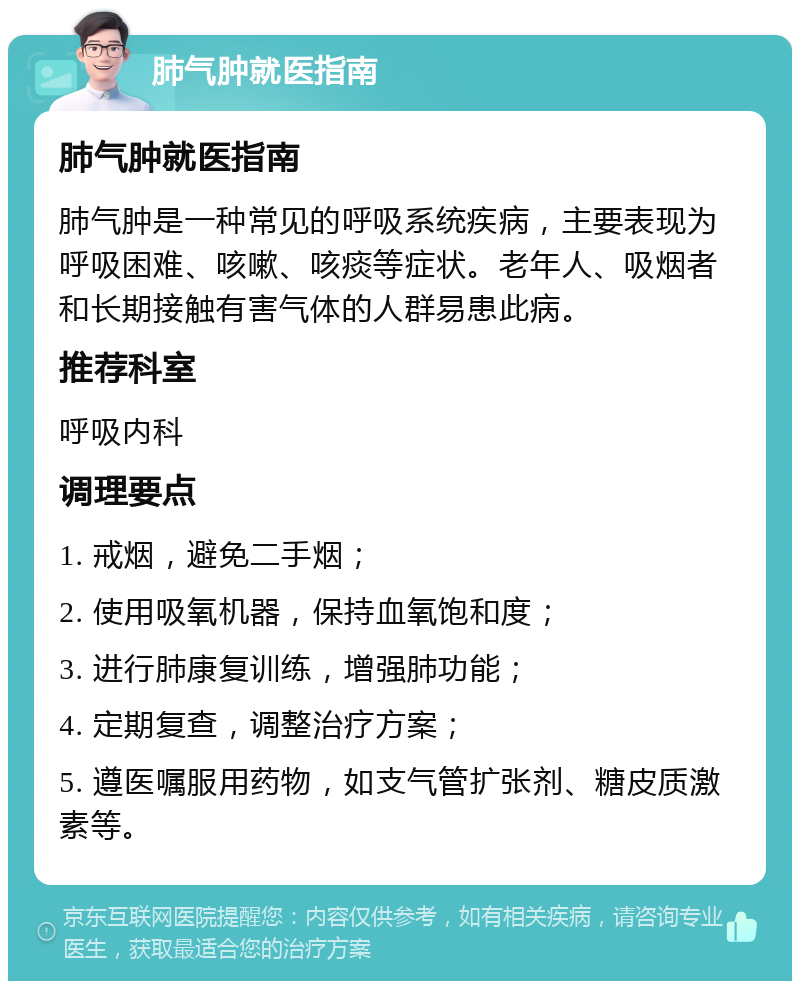 肺气肿就医指南 肺气肿就医指南 肺气肿是一种常见的呼吸系统疾病，主要表现为呼吸困难、咳嗽、咳痰等症状。老年人、吸烟者和长期接触有害气体的人群易患此病。 推荐科室 呼吸内科 调理要点 1. 戒烟，避免二手烟； 2. 使用吸氧机器，保持血氧饱和度； 3. 进行肺康复训练，增强肺功能； 4. 定期复查，调整治疗方案； 5. 遵医嘱服用药物，如支气管扩张剂、糖皮质激素等。