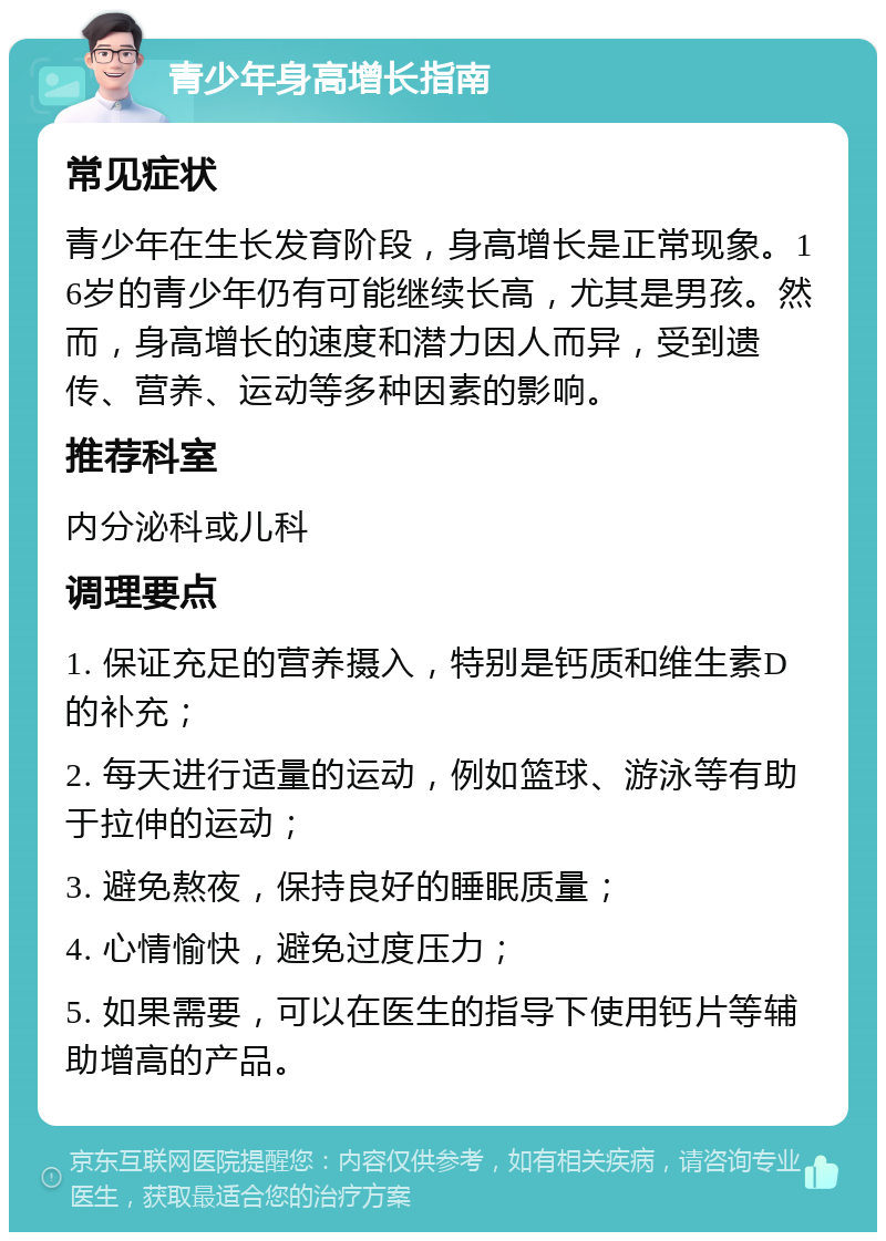 青少年身高增长指南 常见症状 青少年在生长发育阶段，身高增长是正常现象。16岁的青少年仍有可能继续长高，尤其是男孩。然而，身高增长的速度和潜力因人而异，受到遗传、营养、运动等多种因素的影响。 推荐科室 内分泌科或儿科 调理要点 1. 保证充足的营养摄入，特别是钙质和维生素D的补充； 2. 每天进行适量的运动，例如篮球、游泳等有助于拉伸的运动； 3. 避免熬夜，保持良好的睡眠质量； 4. 心情愉快，避免过度压力； 5. 如果需要，可以在医生的指导下使用钙片等辅助增高的产品。