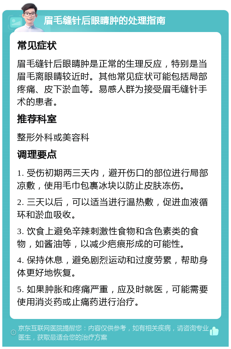 眉毛缝针后眼睛肿的处理指南 常见症状 眉毛缝针后眼睛肿是正常的生理反应，特别是当眉毛离眼睛较近时。其他常见症状可能包括局部疼痛、皮下淤血等。易感人群为接受眉毛缝针手术的患者。 推荐科室 整形外科或美容科 调理要点 1. 受伤初期两三天内，避开伤口的部位进行局部凉敷，使用毛巾包裹冰块以防止皮肤冻伤。 2. 三天以后，可以适当进行温热敷，促进血液循环和淤血吸收。 3. 饮食上避免辛辣刺激性食物和含色素类的食物，如酱油等，以减少疤痕形成的可能性。 4. 保持休息，避免剧烈运动和过度劳累，帮助身体更好地恢复。 5. 如果肿胀和疼痛严重，应及时就医，可能需要使用消炎药或止痛药进行治疗。