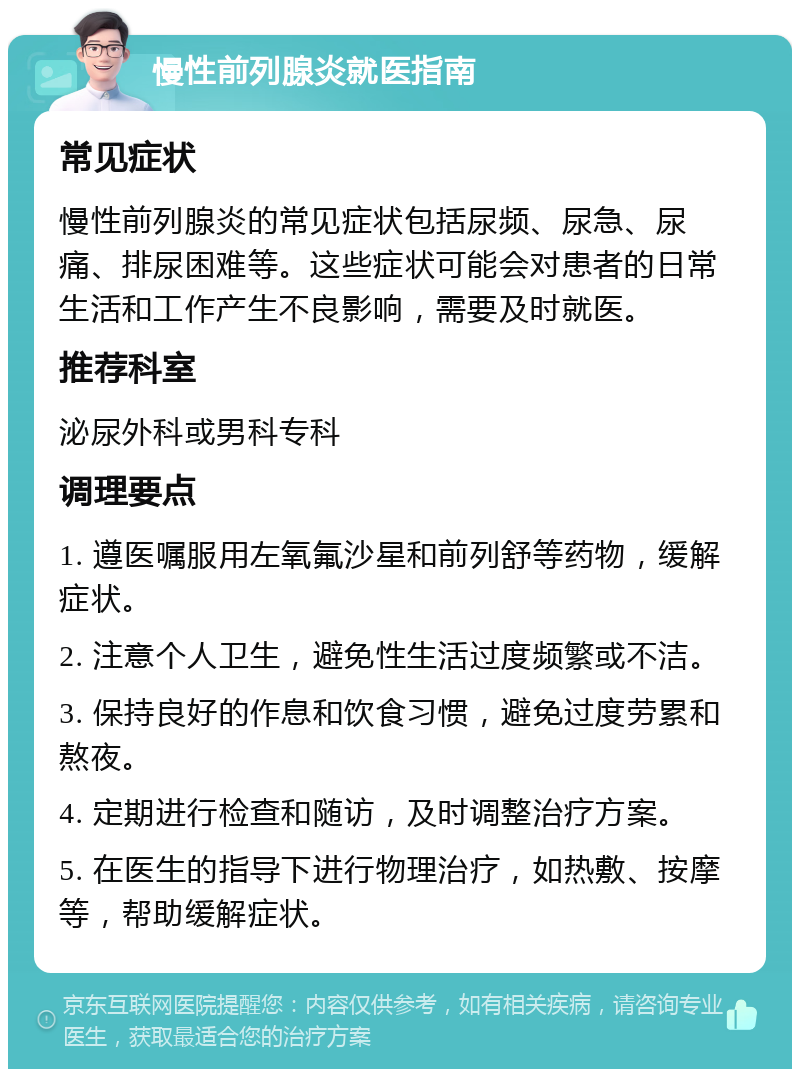 慢性前列腺炎就医指南 常见症状 慢性前列腺炎的常见症状包括尿频、尿急、尿痛、排尿困难等。这些症状可能会对患者的日常生活和工作产生不良影响，需要及时就医。 推荐科室 泌尿外科或男科专科 调理要点 1. 遵医嘱服用左氧氟沙星和前列舒等药物，缓解症状。 2. 注意个人卫生，避免性生活过度频繁或不洁。 3. 保持良好的作息和饮食习惯，避免过度劳累和熬夜。 4. 定期进行检查和随访，及时调整治疗方案。 5. 在医生的指导下进行物理治疗，如热敷、按摩等，帮助缓解症状。