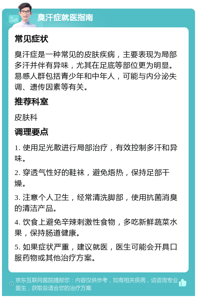 臭汗症就医指南 常见症状 臭汗症是一种常见的皮肤疾病，主要表现为局部多汗并伴有异味，尤其在足底等部位更为明显。易感人群包括青少年和中年人，可能与内分泌失调、遗传因素等有关。 推荐科室 皮肤科 调理要点 1. 使用足光散进行局部治疗，有效控制多汗和异味。 2. 穿透气性好的鞋袜，避免焐热，保持足部干燥。 3. 注意个人卫生，经常清洗脚部，使用抗菌消臭的清洁产品。 4. 饮食上避免辛辣刺激性食物，多吃新鲜蔬菜水果，保持肠道健康。 5. 如果症状严重，建议就医，医生可能会开具口服药物或其他治疗方案。