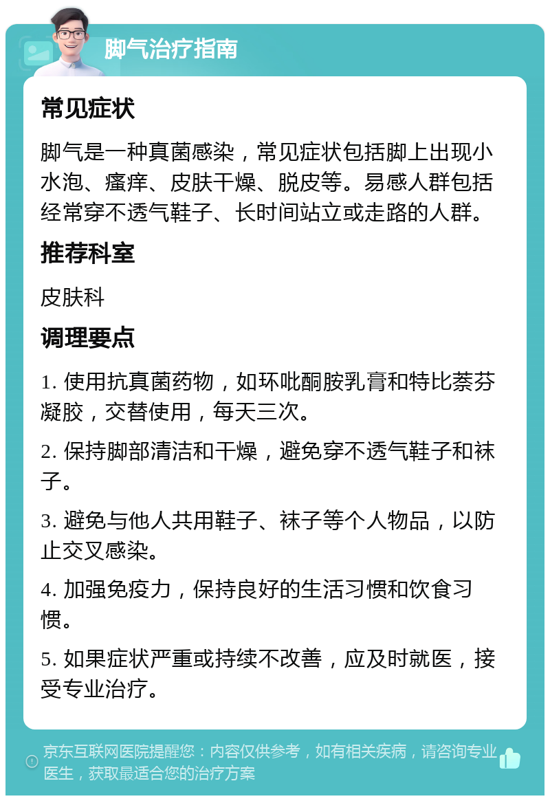 脚气治疗指南 常见症状 脚气是一种真菌感染，常见症状包括脚上出现小水泡、瘙痒、皮肤干燥、脱皮等。易感人群包括经常穿不透气鞋子、长时间站立或走路的人群。 推荐科室 皮肤科 调理要点 1. 使用抗真菌药物，如环吡酮胺乳膏和特比萘芬凝胶，交替使用，每天三次。 2. 保持脚部清洁和干燥，避免穿不透气鞋子和袜子。 3. 避免与他人共用鞋子、袜子等个人物品，以防止交叉感染。 4. 加强免疫力，保持良好的生活习惯和饮食习惯。 5. 如果症状严重或持续不改善，应及时就医，接受专业治疗。