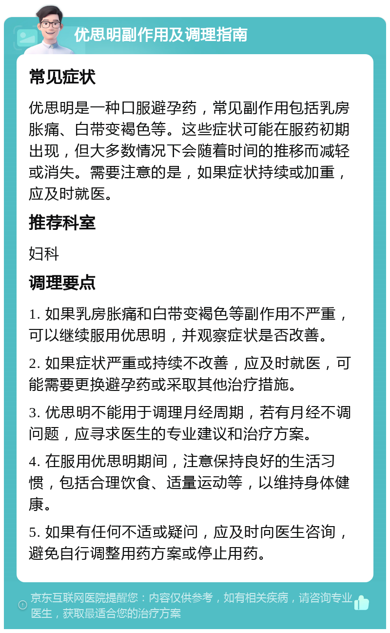 优思明副作用及调理指南 常见症状 优思明是一种口服避孕药，常见副作用包括乳房胀痛、白带变褐色等。这些症状可能在服药初期出现，但大多数情况下会随着时间的推移而减轻或消失。需要注意的是，如果症状持续或加重，应及时就医。 推荐科室 妇科 调理要点 1. 如果乳房胀痛和白带变褐色等副作用不严重，可以继续服用优思明，并观察症状是否改善。 2. 如果症状严重或持续不改善，应及时就医，可能需要更换避孕药或采取其他治疗措施。 3. 优思明不能用于调理月经周期，若有月经不调问题，应寻求医生的专业建议和治疗方案。 4. 在服用优思明期间，注意保持良好的生活习惯，包括合理饮食、适量运动等，以维持身体健康。 5. 如果有任何不适或疑问，应及时向医生咨询，避免自行调整用药方案或停止用药。