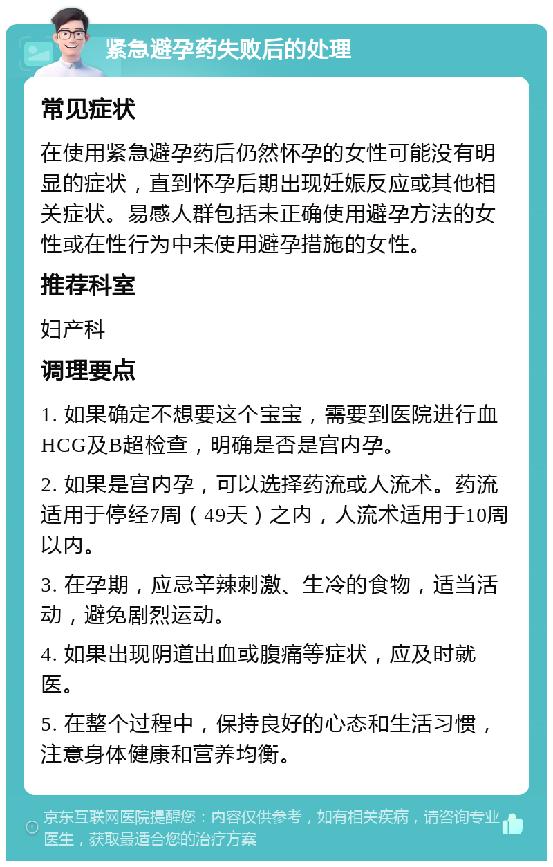 紧急避孕药失败后的处理 常见症状 在使用紧急避孕药后仍然怀孕的女性可能没有明显的症状，直到怀孕后期出现妊娠反应或其他相关症状。易感人群包括未正确使用避孕方法的女性或在性行为中未使用避孕措施的女性。 推荐科室 妇产科 调理要点 1. 如果确定不想要这个宝宝，需要到医院进行血HCG及B超检查，明确是否是宫内孕。 2. 如果是宫内孕，可以选择药流或人流术。药流适用于停经7周（49天）之内，人流术适用于10周以内。 3. 在孕期，应忌辛辣刺激、生冷的食物，适当活动，避免剧烈运动。 4. 如果出现阴道出血或腹痛等症状，应及时就医。 5. 在整个过程中，保持良好的心态和生活习惯，注意身体健康和营养均衡。