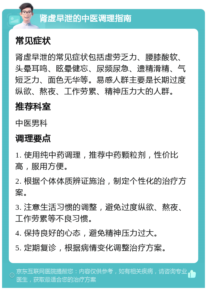 肾虚早泄的中医调理指南 常见症状 肾虚早泄的常见症状包括虚劳乏力、腰膝酸软、头晕耳鸣、眩晕健忘、尿频尿急、遗精滑精、气短乏力、面色无华等。易感人群主要是长期过度纵欲、熬夜、工作劳累、精神压力大的人群。 推荐科室 中医男科 调理要点 1. 使用纯中药调理，推荐中药颗粒剂，性价比高，服用方便。 2. 根据个体体质辨证施治，制定个性化的治疗方案。 3. 注意生活习惯的调整，避免过度纵欲、熬夜、工作劳累等不良习惯。 4. 保持良好的心态，避免精神压力过大。 5. 定期复诊，根据病情变化调整治疗方案。