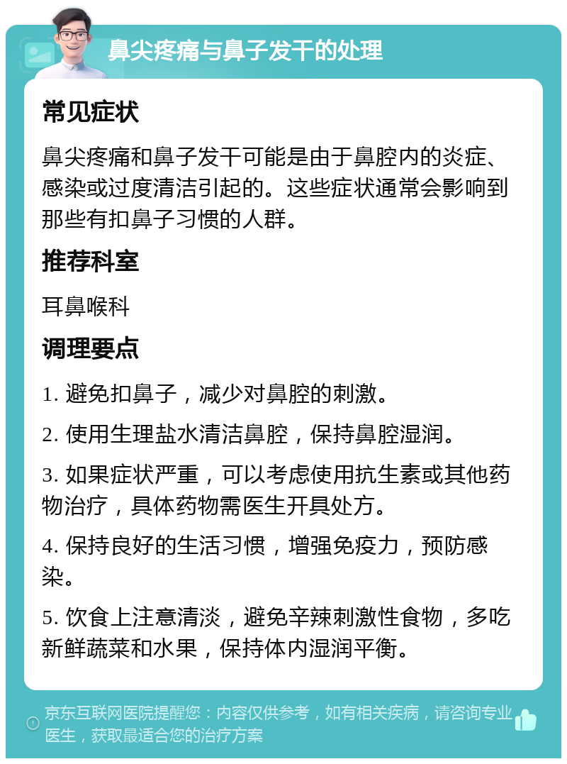 鼻尖疼痛与鼻子发干的处理 常见症状 鼻尖疼痛和鼻子发干可能是由于鼻腔内的炎症、感染或过度清洁引起的。这些症状通常会影响到那些有扣鼻子习惯的人群。 推荐科室 耳鼻喉科 调理要点 1. 避免扣鼻子，减少对鼻腔的刺激。 2. 使用生理盐水清洁鼻腔，保持鼻腔湿润。 3. 如果症状严重，可以考虑使用抗生素或其他药物治疗，具体药物需医生开具处方。 4. 保持良好的生活习惯，增强免疫力，预防感染。 5. 饮食上注意清淡，避免辛辣刺激性食物，多吃新鲜蔬菜和水果，保持体内湿润平衡。