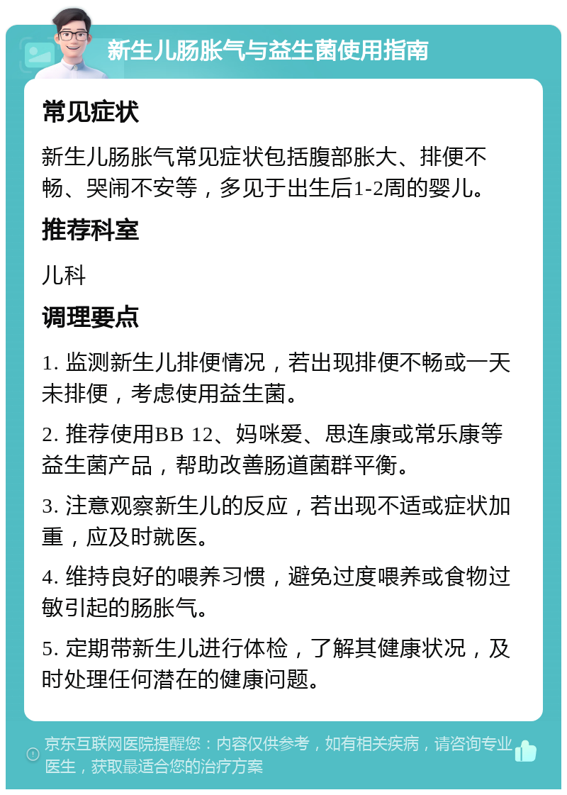 新生儿肠胀气与益生菌使用指南 常见症状 新生儿肠胀气常见症状包括腹部胀大、排便不畅、哭闹不安等，多见于出生后1-2周的婴儿。 推荐科室 儿科 调理要点 1. 监测新生儿排便情况，若出现排便不畅或一天未排便，考虑使用益生菌。 2. 推荐使用BB 12、妈咪爱、思连康或常乐康等益生菌产品，帮助改善肠道菌群平衡。 3. 注意观察新生儿的反应，若出现不适或症状加重，应及时就医。 4. 维持良好的喂养习惯，避免过度喂养或食物过敏引起的肠胀气。 5. 定期带新生儿进行体检，了解其健康状况，及时处理任何潜在的健康问题。