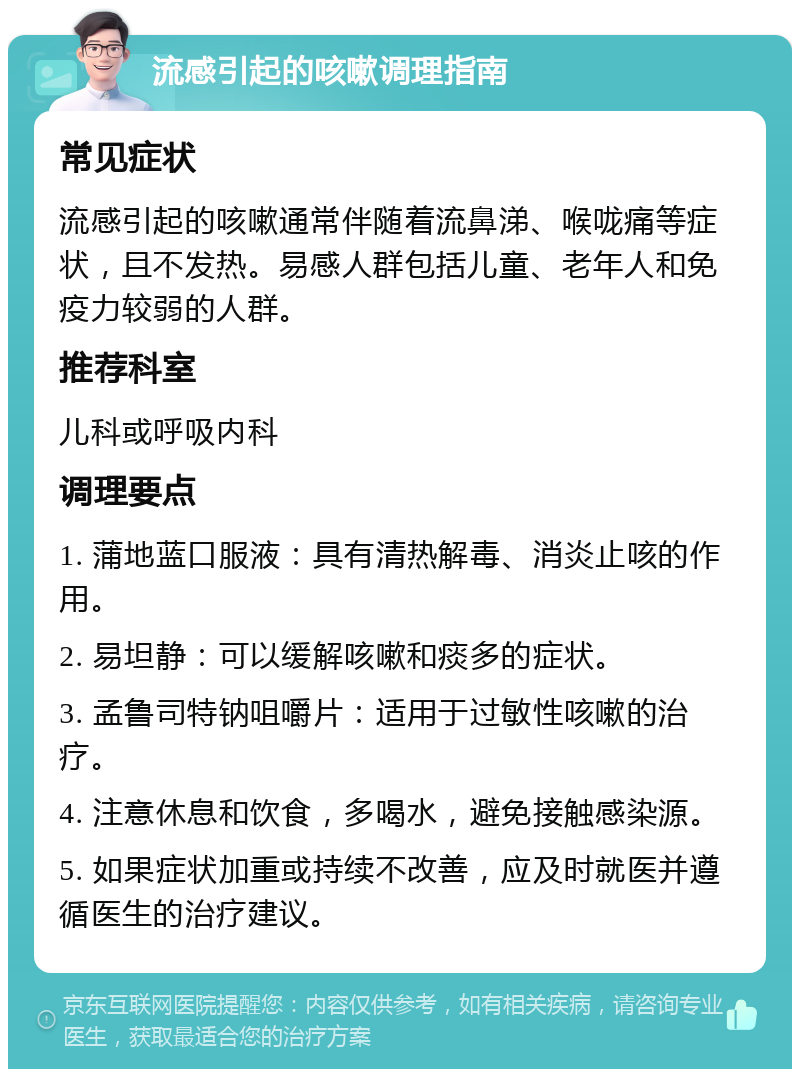 流感引起的咳嗽调理指南 常见症状 流感引起的咳嗽通常伴随着流鼻涕、喉咙痛等症状，且不发热。易感人群包括儿童、老年人和免疫力较弱的人群。 推荐科室 儿科或呼吸内科 调理要点 1. 蒲地蓝口服液：具有清热解毒、消炎止咳的作用。 2. 易坦静：可以缓解咳嗽和痰多的症状。 3. 孟鲁司特钠咀嚼片：适用于过敏性咳嗽的治疗。 4. 注意休息和饮食，多喝水，避免接触感染源。 5. 如果症状加重或持续不改善，应及时就医并遵循医生的治疗建议。