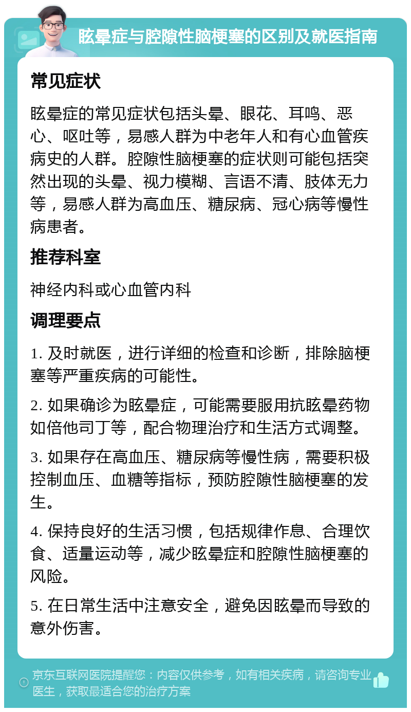 眩晕症与腔隙性脑梗塞的区别及就医指南 常见症状 眩晕症的常见症状包括头晕、眼花、耳鸣、恶心、呕吐等，易感人群为中老年人和有心血管疾病史的人群。腔隙性脑梗塞的症状则可能包括突然出现的头晕、视力模糊、言语不清、肢体无力等，易感人群为高血压、糖尿病、冠心病等慢性病患者。 推荐科室 神经内科或心血管内科 调理要点 1. 及时就医，进行详细的检查和诊断，排除脑梗塞等严重疾病的可能性。 2. 如果确诊为眩晕症，可能需要服用抗眩晕药物如倍他司丁等，配合物理治疗和生活方式调整。 3. 如果存在高血压、糖尿病等慢性病，需要积极控制血压、血糖等指标，预防腔隙性脑梗塞的发生。 4. 保持良好的生活习惯，包括规律作息、合理饮食、适量运动等，减少眩晕症和腔隙性脑梗塞的风险。 5. 在日常生活中注意安全，避免因眩晕而导致的意外伤害。