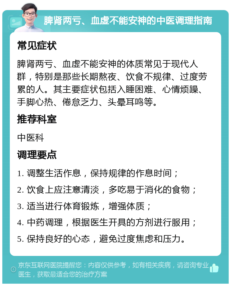 脾肾两亏、血虚不能安神的中医调理指南 常见症状 脾肾两亏、血虚不能安神的体质常见于现代人群，特别是那些长期熬夜、饮食不规律、过度劳累的人。其主要症状包括入睡困难、心情烦躁、手脚心热、倦怠乏力、头晕耳鸣等。 推荐科室 中医科 调理要点 1. 调整生活作息，保持规律的作息时间； 2. 饮食上应注意清淡，多吃易于消化的食物； 3. 适当进行体育锻炼，增强体质； 4. 中药调理，根据医生开具的方剂进行服用； 5. 保持良好的心态，避免过度焦虑和压力。