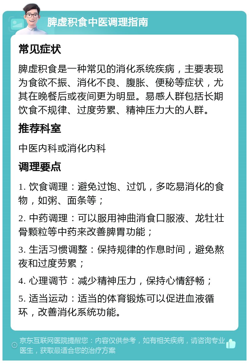 脾虚积食中医调理指南 常见症状 脾虚积食是一种常见的消化系统疾病，主要表现为食欲不振、消化不良、腹胀、便秘等症状，尤其在晚餐后或夜间更为明显。易感人群包括长期饮食不规律、过度劳累、精神压力大的人群。 推荐科室 中医内科或消化内科 调理要点 1. 饮食调理：避免过饱、过饥，多吃易消化的食物，如粥、面条等； 2. 中药调理：可以服用神曲消食口服液、龙牡壮骨颗粒等中药来改善脾胃功能； 3. 生活习惯调整：保持规律的作息时间，避免熬夜和过度劳累； 4. 心理调节：减少精神压力，保持心情舒畅； 5. 适当运动：适当的体育锻炼可以促进血液循环，改善消化系统功能。