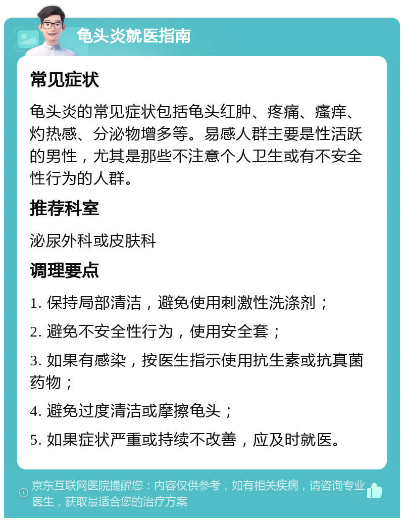 龟头炎就医指南 常见症状 龟头炎的常见症状包括龟头红肿、疼痛、瘙痒、灼热感、分泌物增多等。易感人群主要是性活跃的男性，尤其是那些不注意个人卫生或有不安全性行为的人群。 推荐科室 泌尿外科或皮肤科 调理要点 1. 保持局部清洁，避免使用刺激性洗涤剂； 2. 避免不安全性行为，使用安全套； 3. 如果有感染，按医生指示使用抗生素或抗真菌药物； 4. 避免过度清洁或摩擦龟头； 5. 如果症状严重或持续不改善，应及时就医。