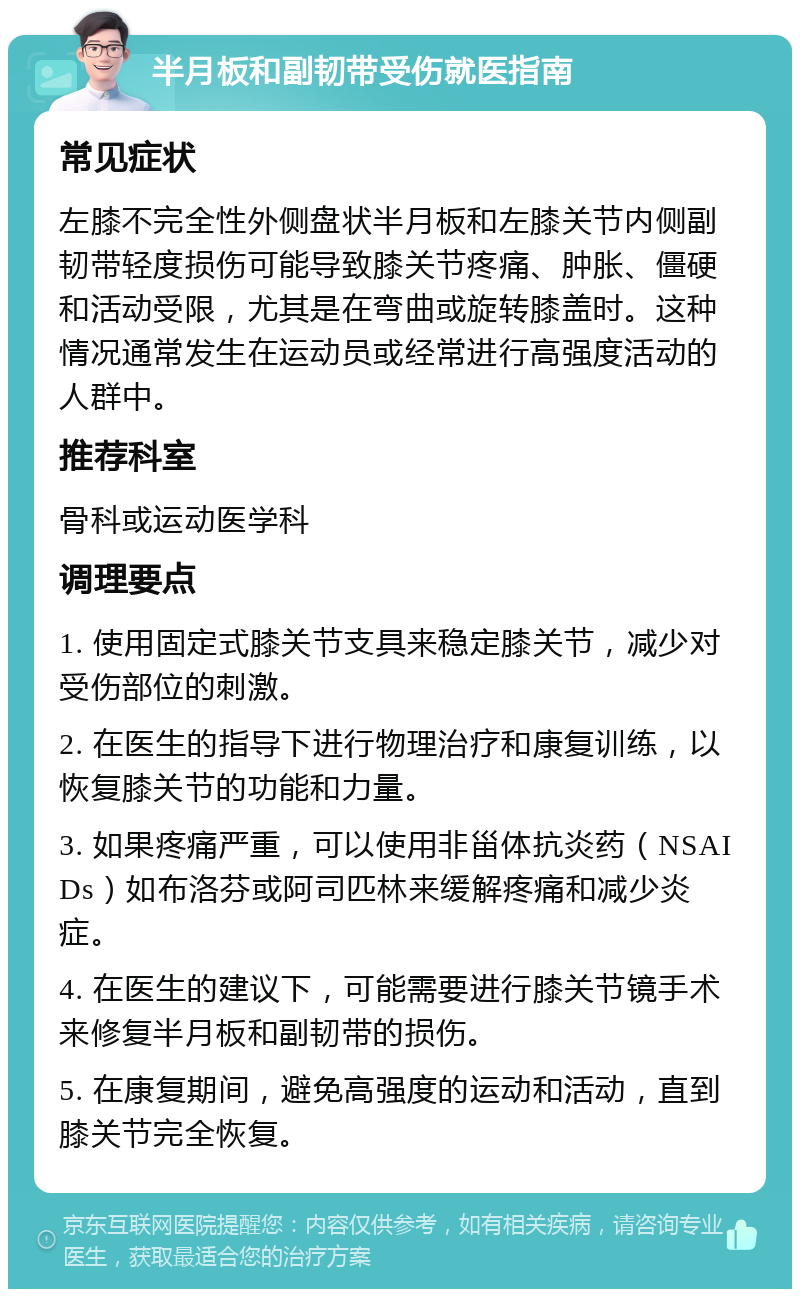 半月板和副韧带受伤就医指南 常见症状 左膝不完全性外侧盘状半月板和左膝关节内侧副韧带轻度损伤可能导致膝关节疼痛、肿胀、僵硬和活动受限，尤其是在弯曲或旋转膝盖时。这种情况通常发生在运动员或经常进行高强度活动的人群中。 推荐科室 骨科或运动医学科 调理要点 1. 使用固定式膝关节支具来稳定膝关节，减少对受伤部位的刺激。 2. 在医生的指导下进行物理治疗和康复训练，以恢复膝关节的功能和力量。 3. 如果疼痛严重，可以使用非甾体抗炎药（NSAIDs）如布洛芬或阿司匹林来缓解疼痛和减少炎症。 4. 在医生的建议下，可能需要进行膝关节镜手术来修复半月板和副韧带的损伤。 5. 在康复期间，避免高强度的运动和活动，直到膝关节完全恢复。