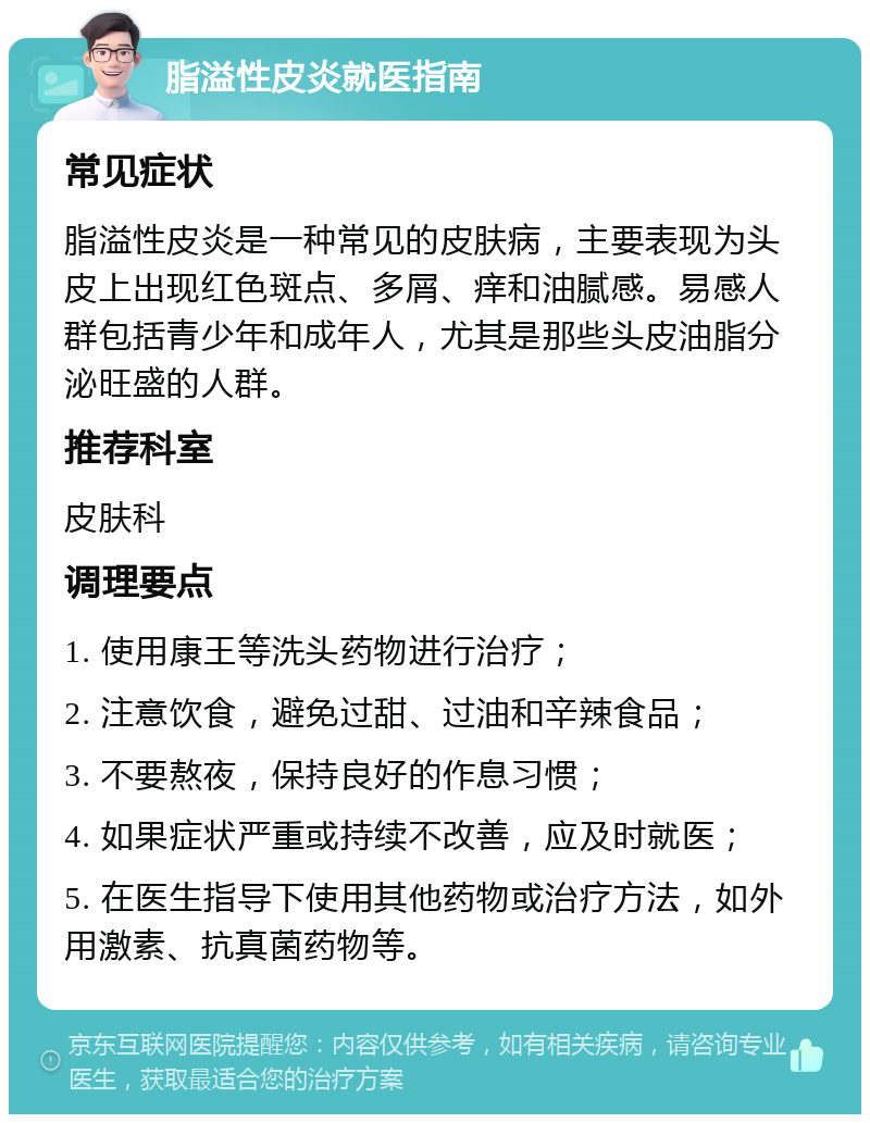 脂溢性皮炎就医指南 常见症状 脂溢性皮炎是一种常见的皮肤病，主要表现为头皮上出现红色斑点、多屑、痒和油腻感。易感人群包括青少年和成年人，尤其是那些头皮油脂分泌旺盛的人群。 推荐科室 皮肤科 调理要点 1. 使用康王等洗头药物进行治疗； 2. 注意饮食，避免过甜、过油和辛辣食品； 3. 不要熬夜，保持良好的作息习惯； 4. 如果症状严重或持续不改善，应及时就医； 5. 在医生指导下使用其他药物或治疗方法，如外用激素、抗真菌药物等。