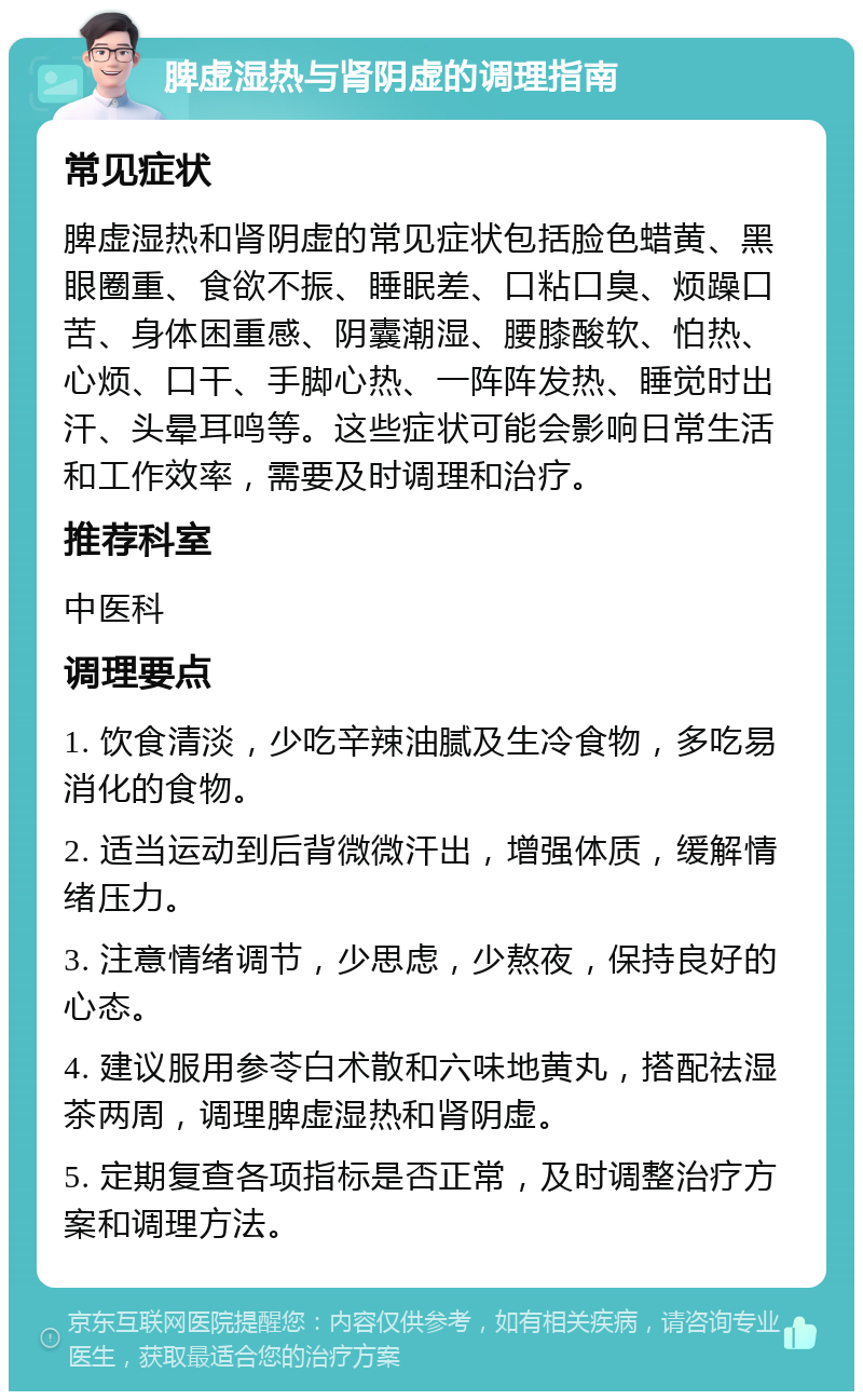 脾虚湿热与肾阴虚的调理指南 常见症状 脾虚湿热和肾阴虚的常见症状包括脸色蜡黄、黑眼圈重、食欲不振、睡眠差、口粘口臭、烦躁口苦、身体困重感、阴囊潮湿、腰膝酸软、怕热、心烦、口干、手脚心热、一阵阵发热、睡觉时出汗、头晕耳鸣等。这些症状可能会影响日常生活和工作效率，需要及时调理和治疗。 推荐科室 中医科 调理要点 1. 饮食清淡，少吃辛辣油腻及生冷食物，多吃易消化的食物。 2. 适当运动到后背微微汗出，增强体质，缓解情绪压力。 3. 注意情绪调节，少思虑，少熬夜，保持良好的心态。 4. 建议服用参苓白术散和六味地黄丸，搭配祛湿茶两周，调理脾虚湿热和肾阴虚。 5. 定期复查各项指标是否正常，及时调整治疗方案和调理方法。