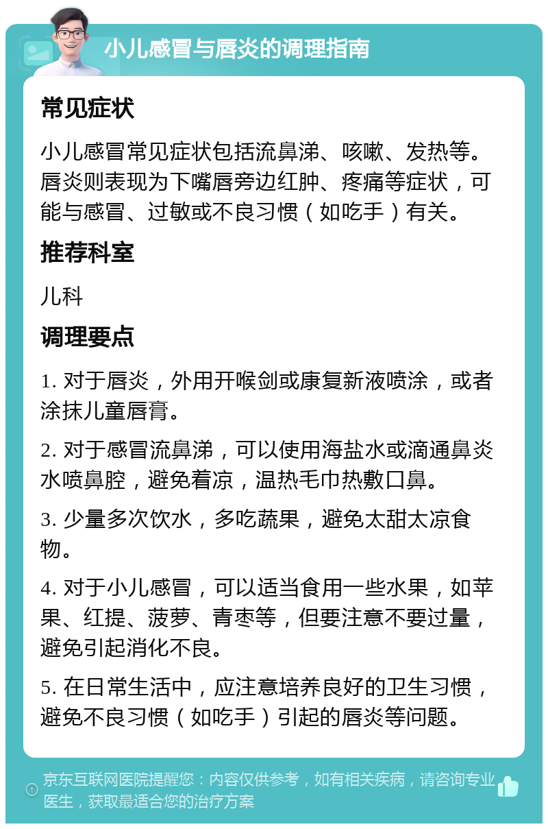 小儿感冒与唇炎的调理指南 常见症状 小儿感冒常见症状包括流鼻涕、咳嗽、发热等。唇炎则表现为下嘴唇旁边红肿、疼痛等症状，可能与感冒、过敏或不良习惯（如吃手）有关。 推荐科室 儿科 调理要点 1. 对于唇炎，外用开喉剑或康复新液喷涂，或者涂抹儿童唇膏。 2. 对于感冒流鼻涕，可以使用海盐水或滴通鼻炎水喷鼻腔，避免着凉，温热毛巾热敷口鼻。 3. 少量多次饮水，多吃蔬果，避免太甜太凉食物。 4. 对于小儿感冒，可以适当食用一些水果，如苹果、红提、菠萝、青枣等，但要注意不要过量，避免引起消化不良。 5. 在日常生活中，应注意培养良好的卫生习惯，避免不良习惯（如吃手）引起的唇炎等问题。