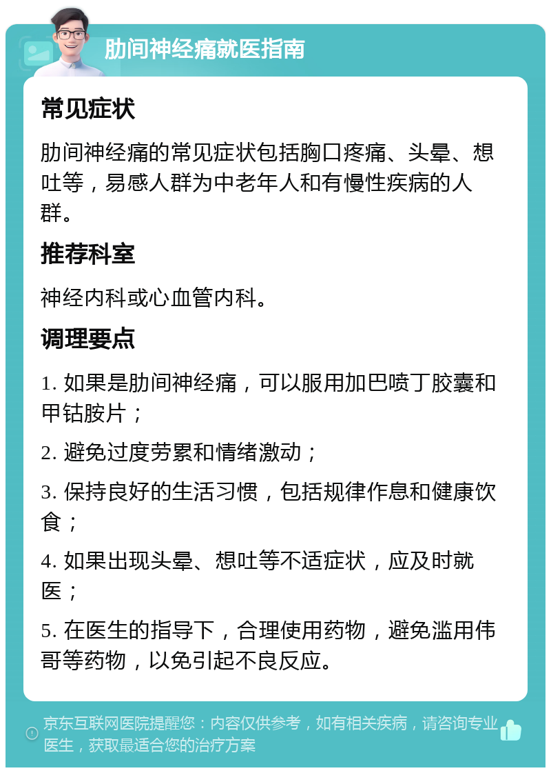 肋间神经痛就医指南 常见症状 肋间神经痛的常见症状包括胸口疼痛、头晕、想吐等，易感人群为中老年人和有慢性疾病的人群。 推荐科室 神经内科或心血管内科。 调理要点 1. 如果是肋间神经痛，可以服用加巴喷丁胶囊和甲钴胺片； 2. 避免过度劳累和情绪激动； 3. 保持良好的生活习惯，包括规律作息和健康饮食； 4. 如果出现头晕、想吐等不适症状，应及时就医； 5. 在医生的指导下，合理使用药物，避免滥用伟哥等药物，以免引起不良反应。