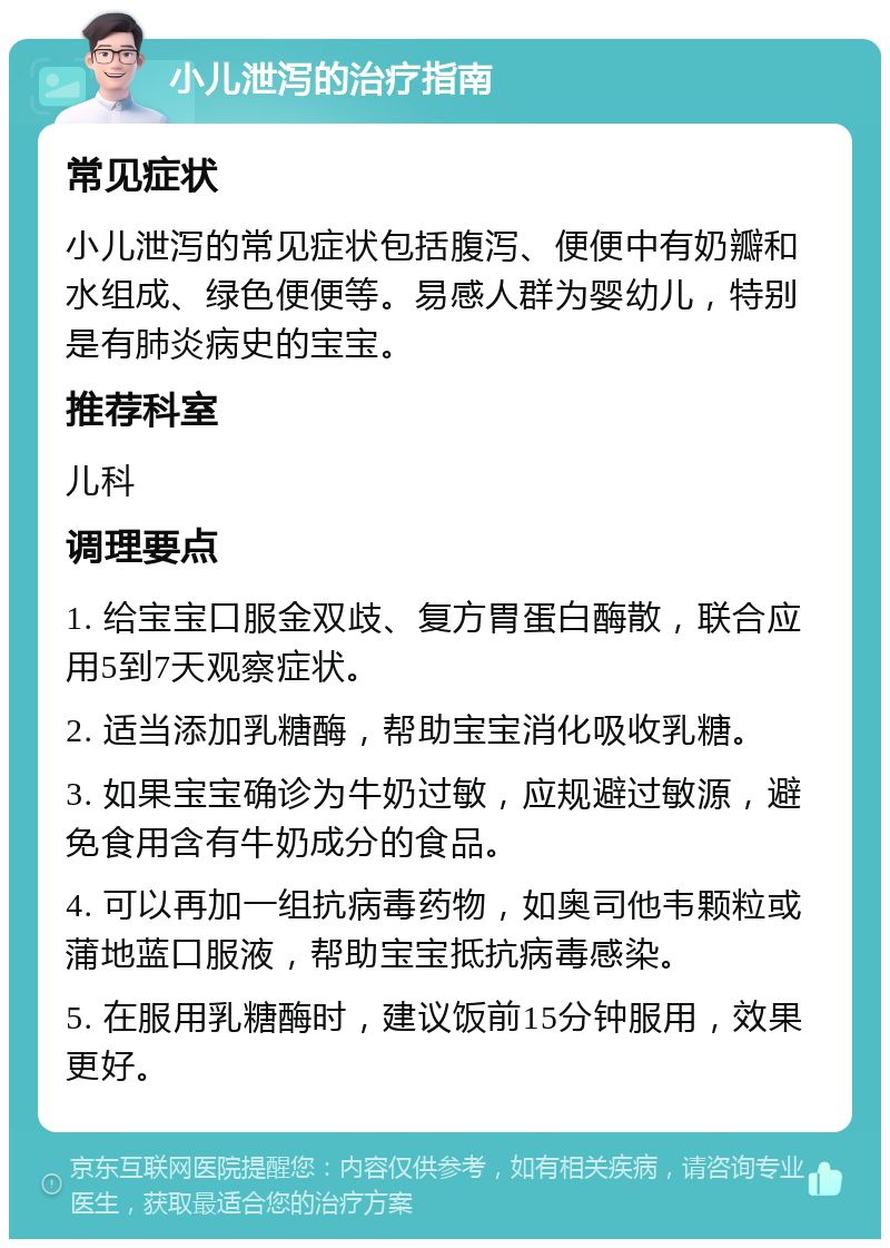 小儿泄泻的治疗指南 常见症状 小儿泄泻的常见症状包括腹泻、便便中有奶瓣和水组成、绿色便便等。易感人群为婴幼儿，特别是有肺炎病史的宝宝。 推荐科室 儿科 调理要点 1. 给宝宝口服金双歧、复方胃蛋白酶散，联合应用5到7天观察症状。 2. 适当添加乳糖酶，帮助宝宝消化吸收乳糖。 3. 如果宝宝确诊为牛奶过敏，应规避过敏源，避免食用含有牛奶成分的食品。 4. 可以再加一组抗病毒药物，如奥司他韦颗粒或蒲地蓝口服液，帮助宝宝抵抗病毒感染。 5. 在服用乳糖酶时，建议饭前15分钟服用，效果更好。