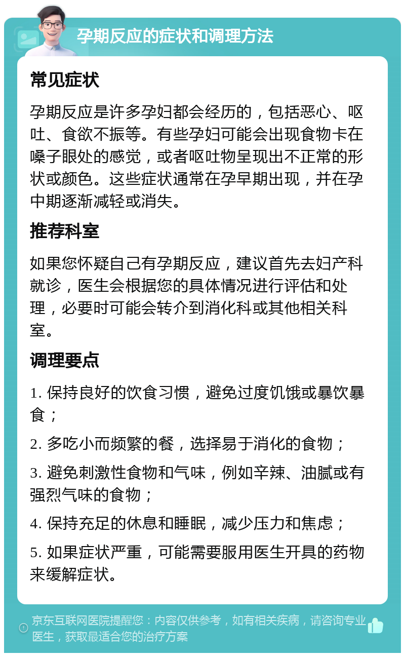 孕期反应的症状和调理方法 常见症状 孕期反应是许多孕妇都会经历的，包括恶心、呕吐、食欲不振等。有些孕妇可能会出现食物卡在嗓子眼处的感觉，或者呕吐物呈现出不正常的形状或颜色。这些症状通常在孕早期出现，并在孕中期逐渐减轻或消失。 推荐科室 如果您怀疑自己有孕期反应，建议首先去妇产科就诊，医生会根据您的具体情况进行评估和处理，必要时可能会转介到消化科或其他相关科室。 调理要点 1. 保持良好的饮食习惯，避免过度饥饿或暴饮暴食； 2. 多吃小而频繁的餐，选择易于消化的食物； 3. 避免刺激性食物和气味，例如辛辣、油腻或有强烈气味的食物； 4. 保持充足的休息和睡眠，减少压力和焦虑； 5. 如果症状严重，可能需要服用医生开具的药物来缓解症状。