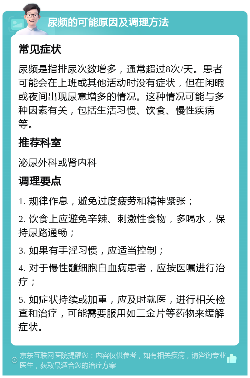 尿频的可能原因及调理方法 常见症状 尿频是指排尿次数增多，通常超过8次/天。患者可能会在上班或其他活动时没有症状，但在闲暇或夜间出现尿意增多的情况。这种情况可能与多种因素有关，包括生活习惯、饮食、慢性疾病等。 推荐科室 泌尿外科或肾内科 调理要点 1. 规律作息，避免过度疲劳和精神紧张； 2. 饮食上应避免辛辣、刺激性食物，多喝水，保持尿路通畅； 3. 如果有手淫习惯，应适当控制； 4. 对于慢性髓细胞白血病患者，应按医嘱进行治疗； 5. 如症状持续或加重，应及时就医，进行相关检查和治疗，可能需要服用如三金片等药物来缓解症状。