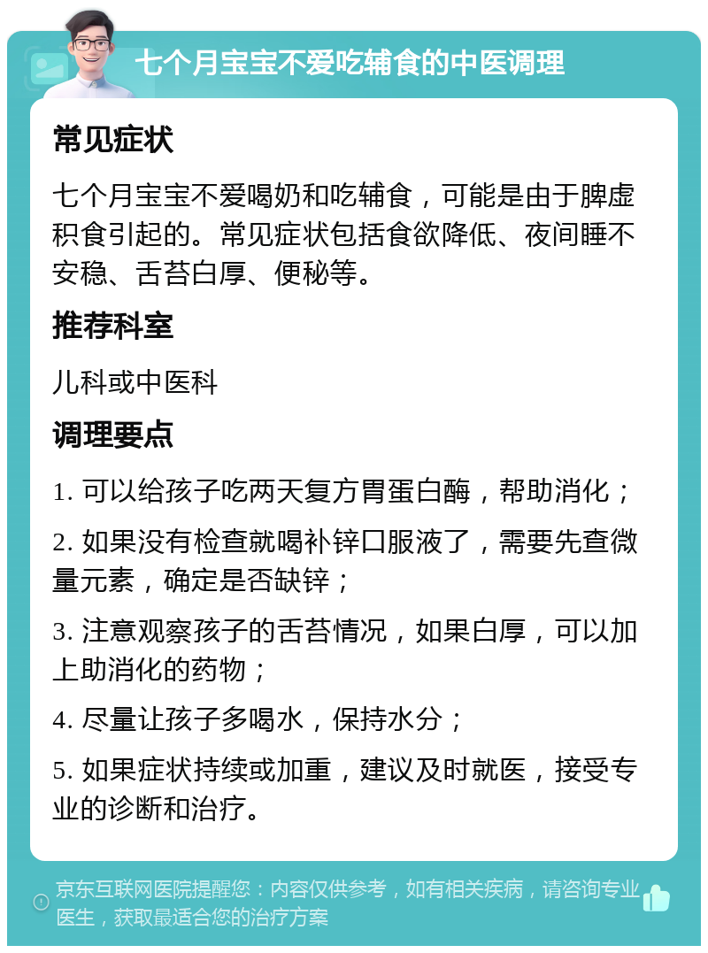 七个月宝宝不爱吃辅食的中医调理 常见症状 七个月宝宝不爱喝奶和吃辅食，可能是由于脾虚积食引起的。常见症状包括食欲降低、夜间睡不安稳、舌苔白厚、便秘等。 推荐科室 儿科或中医科 调理要点 1. 可以给孩子吃两天复方胃蛋白酶，帮助消化； 2. 如果没有检查就喝补锌口服液了，需要先查微量元素，确定是否缺锌； 3. 注意观察孩子的舌苔情况，如果白厚，可以加上助消化的药物； 4. 尽量让孩子多喝水，保持水分； 5. 如果症状持续或加重，建议及时就医，接受专业的诊断和治疗。