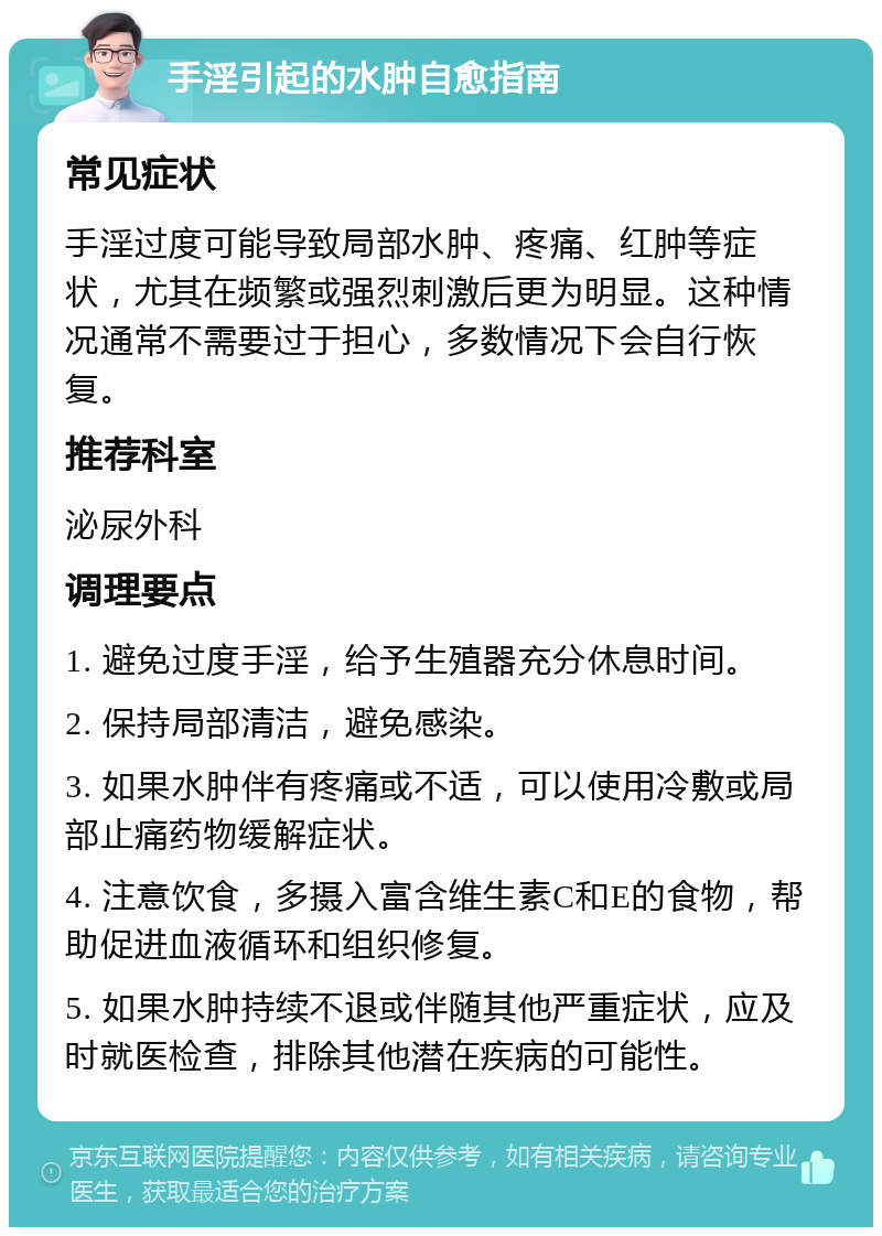 手淫引起的水肿自愈指南 常见症状 手淫过度可能导致局部水肿、疼痛、红肿等症状，尤其在频繁或强烈刺激后更为明显。这种情况通常不需要过于担心，多数情况下会自行恢复。 推荐科室 泌尿外科 调理要点 1. 避免过度手淫，给予生殖器充分休息时间。 2. 保持局部清洁，避免感染。 3. 如果水肿伴有疼痛或不适，可以使用冷敷或局部止痛药物缓解症状。 4. 注意饮食，多摄入富含维生素C和E的食物，帮助促进血液循环和组织修复。 5. 如果水肿持续不退或伴随其他严重症状，应及时就医检查，排除其他潜在疾病的可能性。