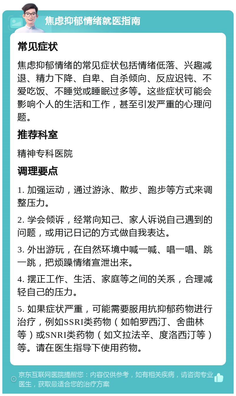 焦虑抑郁情绪就医指南 常见症状 焦虑抑郁情绪的常见症状包括情绪低落、兴趣减退、精力下降、自卑、自杀倾向、反应迟钝、不爱吃饭、不睡觉或睡眠过多等。这些症状可能会影响个人的生活和工作，甚至引发严重的心理问题。 推荐科室 精神专科医院 调理要点 1. 加强运动，通过游泳、散步、跑步等方式来调整压力。 2. 学会倾诉，经常向知己、家人诉说自己遇到的问题，或用记日记的方式做自我表达。 3. 外出游玩，在自然环境中喊一喊、唱一唱、跳一跳，把烦躁情绪宣泄出来。 4. 摆正工作、生活、家庭等之间的关系，合理减轻自己的压力。 5. 如果症状严重，可能需要服用抗抑郁药物进行治疗，例如SSRI类药物（如帕罗西汀、舍曲林等）或SNRI类药物（如文拉法辛、度洛西汀等）等。请在医生指导下使用药物。