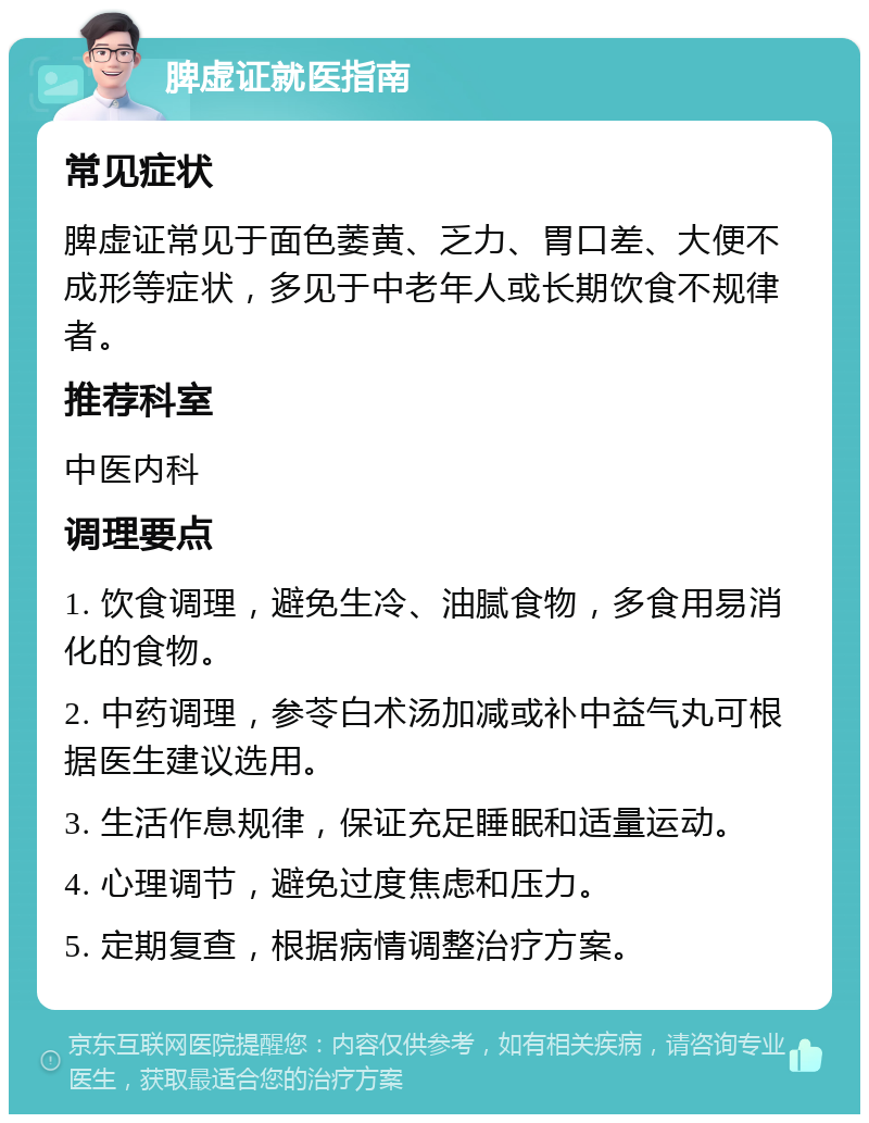 脾虚证就医指南 常见症状 脾虚证常见于面色萎黄、乏力、胃口差、大便不成形等症状，多见于中老年人或长期饮食不规律者。 推荐科室 中医内科 调理要点 1. 饮食调理，避免生冷、油腻食物，多食用易消化的食物。 2. 中药调理，参苓白术汤加减或补中益气丸可根据医生建议选用。 3. 生活作息规律，保证充足睡眠和适量运动。 4. 心理调节，避免过度焦虑和压力。 5. 定期复查，根据病情调整治疗方案。