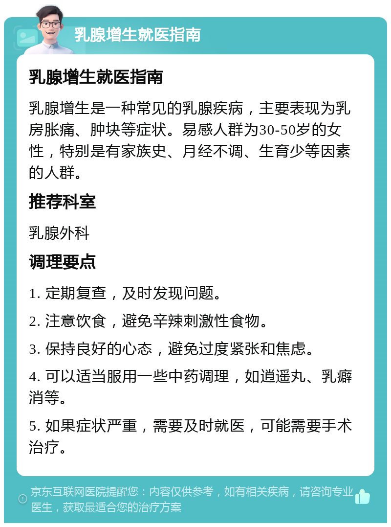 乳腺增生就医指南 乳腺增生就医指南 乳腺增生是一种常见的乳腺疾病，主要表现为乳房胀痛、肿块等症状。易感人群为30-50岁的女性，特别是有家族史、月经不调、生育少等因素的人群。 推荐科室 乳腺外科 调理要点 1. 定期复查，及时发现问题。 2. 注意饮食，避免辛辣刺激性食物。 3. 保持良好的心态，避免过度紧张和焦虑。 4. 可以适当服用一些中药调理，如逍遥丸、乳癖消等。 5. 如果症状严重，需要及时就医，可能需要手术治疗。