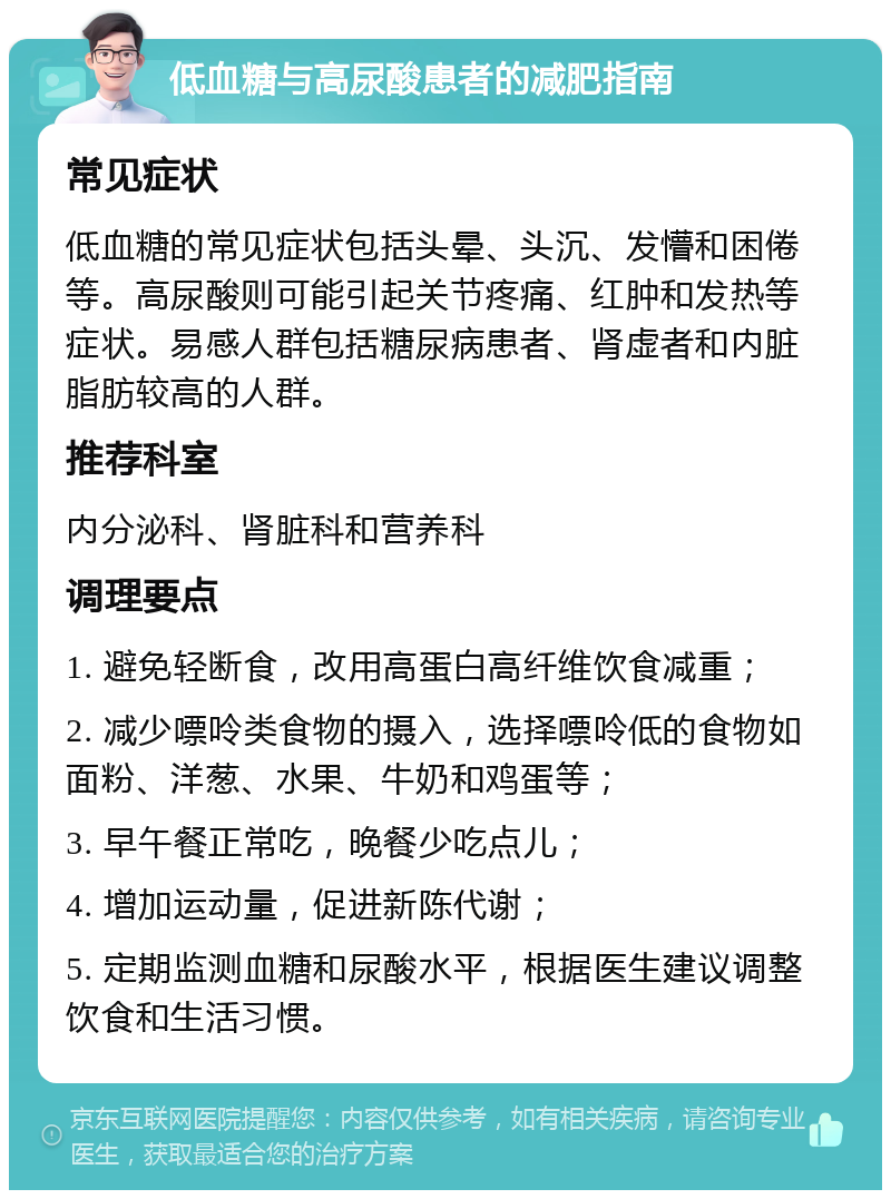 低血糖与高尿酸患者的减肥指南 常见症状 低血糖的常见症状包括头晕、头沉、发懵和困倦等。高尿酸则可能引起关节疼痛、红肿和发热等症状。易感人群包括糖尿病患者、肾虚者和内脏脂肪较高的人群。 推荐科室 内分泌科、肾脏科和营养科 调理要点 1. 避免轻断食，改用高蛋白高纤维饮食减重； 2. 减少嘌呤类食物的摄入，选择嘌呤低的食物如面粉、洋葱、水果、牛奶和鸡蛋等； 3. 早午餐正常吃，晚餐少吃点儿； 4. 增加运动量，促进新陈代谢； 5. 定期监测血糖和尿酸水平，根据医生建议调整饮食和生活习惯。