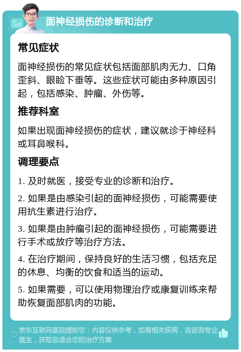 面神经损伤的诊断和治疗 常见症状 面神经损伤的常见症状包括面部肌肉无力、口角歪斜、眼睑下垂等。这些症状可能由多种原因引起，包括感染、肿瘤、外伤等。 推荐科室 如果出现面神经损伤的症状，建议就诊于神经科或耳鼻喉科。 调理要点 1. 及时就医，接受专业的诊断和治疗。 2. 如果是由感染引起的面神经损伤，可能需要使用抗生素进行治疗。 3. 如果是由肿瘤引起的面神经损伤，可能需要进行手术或放疗等治疗方法。 4. 在治疗期间，保持良好的生活习惯，包括充足的休息、均衡的饮食和适当的运动。 5. 如果需要，可以使用物理治疗或康复训练来帮助恢复面部肌肉的功能。