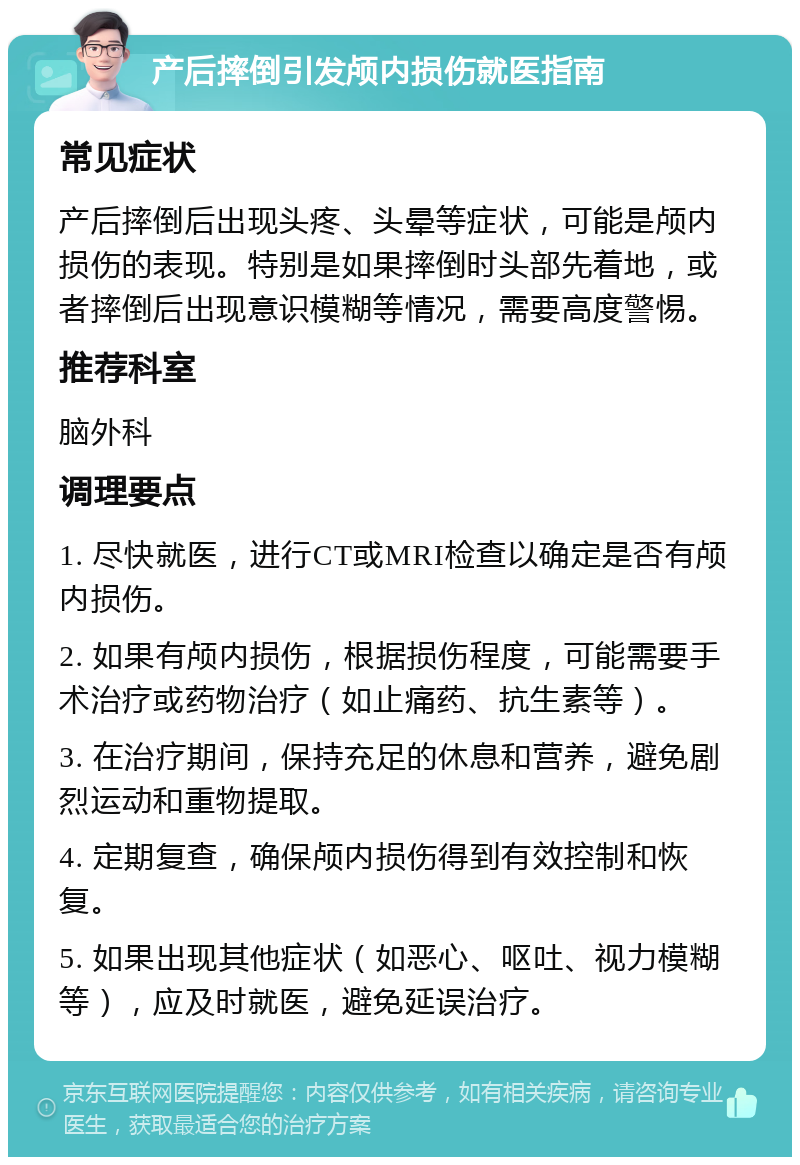 产后摔倒引发颅内损伤就医指南 常见症状 产后摔倒后出现头疼、头晕等症状，可能是颅内损伤的表现。特别是如果摔倒时头部先着地，或者摔倒后出现意识模糊等情况，需要高度警惕。 推荐科室 脑外科 调理要点 1. 尽快就医，进行CT或MRI检查以确定是否有颅内损伤。 2. 如果有颅内损伤，根据损伤程度，可能需要手术治疗或药物治疗（如止痛药、抗生素等）。 3. 在治疗期间，保持充足的休息和营养，避免剧烈运动和重物提取。 4. 定期复查，确保颅内损伤得到有效控制和恢复。 5. 如果出现其他症状（如恶心、呕吐、视力模糊等），应及时就医，避免延误治疗。