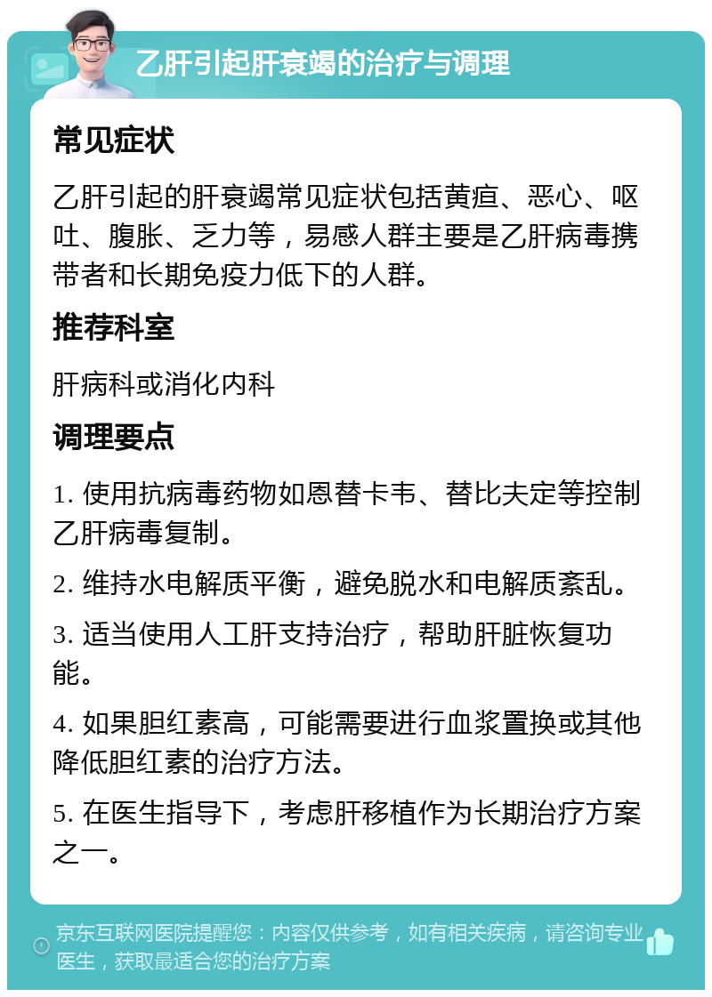 乙肝引起肝衰竭的治疗与调理 常见症状 乙肝引起的肝衰竭常见症状包括黄疸、恶心、呕吐、腹胀、乏力等，易感人群主要是乙肝病毒携带者和长期免疫力低下的人群。 推荐科室 肝病科或消化内科 调理要点 1. 使用抗病毒药物如恩替卡韦、替比夫定等控制乙肝病毒复制。 2. 维持水电解质平衡，避免脱水和电解质紊乱。 3. 适当使用人工肝支持治疗，帮助肝脏恢复功能。 4. 如果胆红素高，可能需要进行血浆置换或其他降低胆红素的治疗方法。 5. 在医生指导下，考虑肝移植作为长期治疗方案之一。