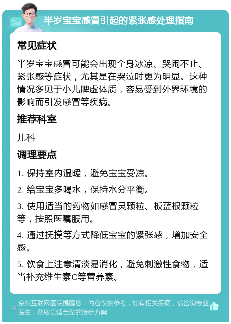 半岁宝宝感冒引起的紧张感处理指南 常见症状 半岁宝宝感冒可能会出现全身冰凉、哭闹不止、紧张感等症状，尤其是在哭泣时更为明显。这种情况多见于小儿脾虚体质，容易受到外界环境的影响而引发感冒等疾病。 推荐科室 儿科 调理要点 1. 保持室内温暖，避免宝宝受凉。 2. 给宝宝多喝水，保持水分平衡。 3. 使用适当的药物如感冒灵颗粒、板蓝根颗粒等，按照医嘱服用。 4. 通过抚摸等方式降低宝宝的紧张感，增加安全感。 5. 饮食上注意清淡易消化，避免刺激性食物，适当补充维生素C等营养素。