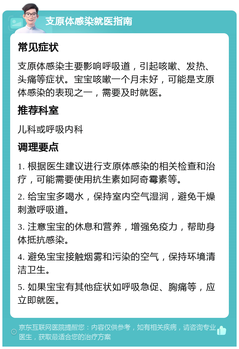 支原体感染就医指南 常见症状 支原体感染主要影响呼吸道，引起咳嗽、发热、头痛等症状。宝宝咳嗽一个月未好，可能是支原体感染的表现之一，需要及时就医。 推荐科室 儿科或呼吸内科 调理要点 1. 根据医生建议进行支原体感染的相关检查和治疗，可能需要使用抗生素如阿奇霉素等。 2. 给宝宝多喝水，保持室内空气湿润，避免干燥刺激呼吸道。 3. 注意宝宝的休息和营养，增强免疫力，帮助身体抵抗感染。 4. 避免宝宝接触烟雾和污染的空气，保持环境清洁卫生。 5. 如果宝宝有其他症状如呼吸急促、胸痛等，应立即就医。