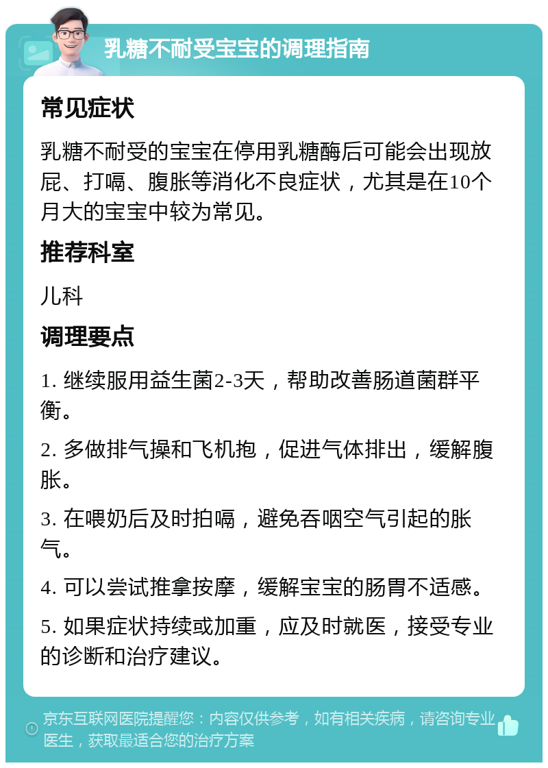 乳糖不耐受宝宝的调理指南 常见症状 乳糖不耐受的宝宝在停用乳糖酶后可能会出现放屁、打嗝、腹胀等消化不良症状，尤其是在10个月大的宝宝中较为常见。 推荐科室 儿科 调理要点 1. 继续服用益生菌2-3天，帮助改善肠道菌群平衡。 2. 多做排气操和飞机抱，促进气体排出，缓解腹胀。 3. 在喂奶后及时拍嗝，避免吞咽空气引起的胀气。 4. 可以尝试推拿按摩，缓解宝宝的肠胃不适感。 5. 如果症状持续或加重，应及时就医，接受专业的诊断和治疗建议。