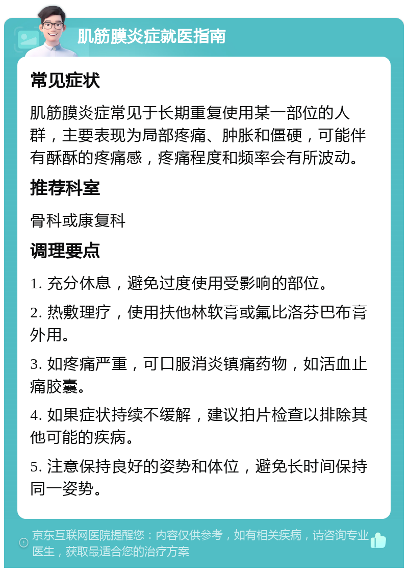 肌筋膜炎症就医指南 常见症状 肌筋膜炎症常见于长期重复使用某一部位的人群，主要表现为局部疼痛、肿胀和僵硬，可能伴有酥酥的疼痛感，疼痛程度和频率会有所波动。 推荐科室 骨科或康复科 调理要点 1. 充分休息，避免过度使用受影响的部位。 2. 热敷理疗，使用扶他林软膏或氟比洛芬巴布膏外用。 3. 如疼痛严重，可口服消炎镇痛药物，如活血止痛胶囊。 4. 如果症状持续不缓解，建议拍片检查以排除其他可能的疾病。 5. 注意保持良好的姿势和体位，避免长时间保持同一姿势。