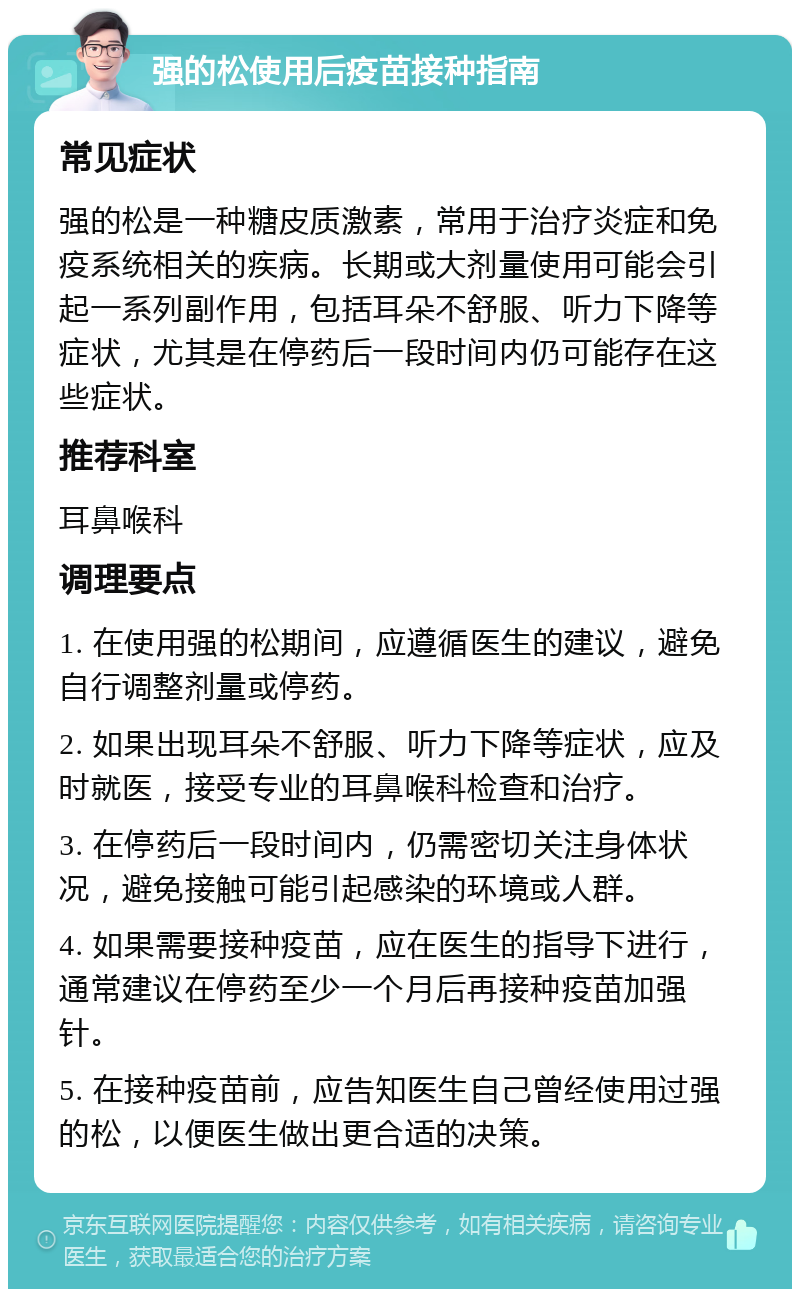 强的松使用后疫苗接种指南 常见症状 强的松是一种糖皮质激素，常用于治疗炎症和免疫系统相关的疾病。长期或大剂量使用可能会引起一系列副作用，包括耳朵不舒服、听力下降等症状，尤其是在停药后一段时间内仍可能存在这些症状。 推荐科室 耳鼻喉科 调理要点 1. 在使用强的松期间，应遵循医生的建议，避免自行调整剂量或停药。 2. 如果出现耳朵不舒服、听力下降等症状，应及时就医，接受专业的耳鼻喉科检查和治疗。 3. 在停药后一段时间内，仍需密切关注身体状况，避免接触可能引起感染的环境或人群。 4. 如果需要接种疫苗，应在医生的指导下进行，通常建议在停药至少一个月后再接种疫苗加强针。 5. 在接种疫苗前，应告知医生自己曾经使用过强的松，以便医生做出更合适的决策。