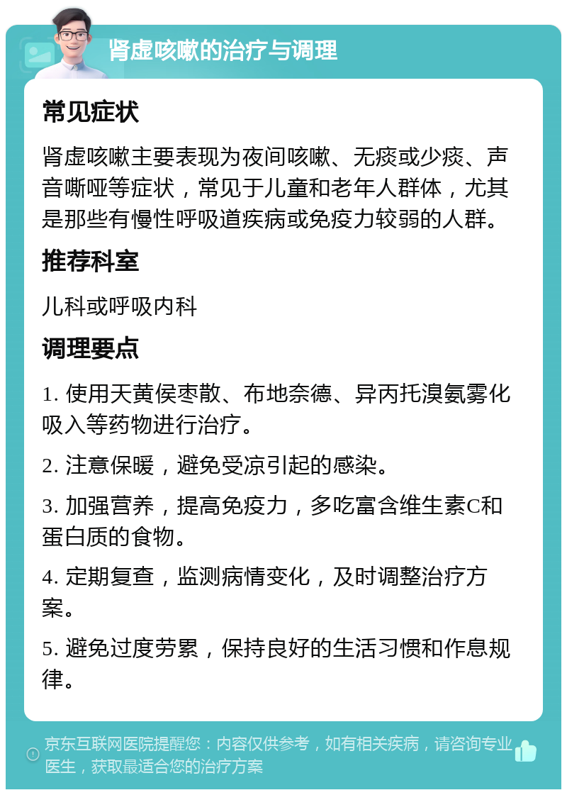 肾虚咳嗽的治疗与调理 常见症状 肾虚咳嗽主要表现为夜间咳嗽、无痰或少痰、声音嘶哑等症状，常见于儿童和老年人群体，尤其是那些有慢性呼吸道疾病或免疫力较弱的人群。 推荐科室 儿科或呼吸内科 调理要点 1. 使用天黄侯枣散、布地奈德、异丙托溴氨雾化吸入等药物进行治疗。 2. 注意保暖，避免受凉引起的感染。 3. 加强营养，提高免疫力，多吃富含维生素C和蛋白质的食物。 4. 定期复查，监测病情变化，及时调整治疗方案。 5. 避免过度劳累，保持良好的生活习惯和作息规律。