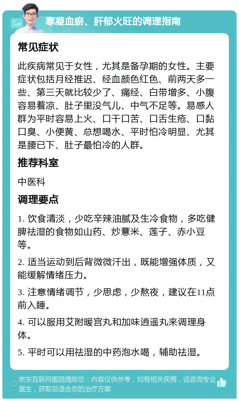 寒凝血瘀、肝郁火旺的调理指南 常见症状 此疾病常见于女性，尤其是备孕期的女性。主要症状包括月经推迟、经血颜色红色、前两天多一些、第三天就比较少了、痛经、白带增多、小腹容易着凉、肚子里没气儿、中气不足等。易感人群为平时容易上火、口干口苦、口舌生疮、口黏口臭、小便黄、总想喝水、平时怕冷明显、尤其是腰已下、肚子最怕冷的人群。 推荐科室 中医科 调理要点 1. 饮食清淡，少吃辛辣油腻及生冷食物，多吃健脾祛湿的食物如山药、炒薏米、莲子、赤小豆等。 2. 适当运动到后背微微汗出，既能增强体质，又能缓解情绪压力。 3. 注意情绪调节，少思虑，少熬夜，建议在11点前入睡。 4. 可以服用艾附暖宫丸和加味逍遥丸来调理身体。 5. 平时可以用祛湿的中药泡水喝，辅助祛湿。